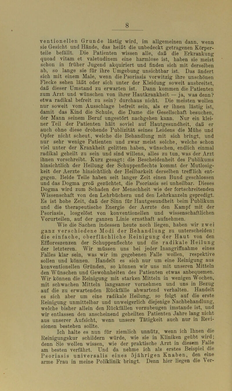 ventionellen Grunde lästig wird, im allgemeinen dann, wenn sie Gesicht und Hände, das heißt die unbedeckt getragenen Körper- teile befällt. Die Patienten wissen alle, daß die Erkrankung quoad vitam et valetudinem eine harmlose ist, haben sie meist schon in früher Jugend akquiriert und finden sich mit derselben ab, so lange sie für ihre Umgebung unsichtbar ist. Das ändert sich mit einem Male, wenn die Psoriasis vorwitzig ihre unschönen Flecke sehen läßt oder sich unter der Kleidung soweit ausbreitet, daß dieser Umstand zu erwarten ist. Dann kommen die Patienten zum Arzt und wünschen von ihrer Hautkrankheit —ja, was denn? etwa radikal befreit zu sein? durchaus nicht. Die meisten wollen nur soweit vom Ausschlage befreit sein, als er ihnen lästig ist, damit das Kind die Schule, die Dame die Gesellschaft besuchen, der Mann seinem Beruf ungestört nachgehen kann. Nur ein klei- ner Teil der Patienten hält soviel auf Hautgesundheit, daß er auch ohne diese drohende Publizität seines Leidens die Mühe und Opfer nicht scheut, welche die Behandlung mit sich bringt, und nur sehr wenige Patienten und zwar meist solche, welche schon viel unter der Krankheit gelitten haben, wünschen, endlich einmal radikal geheilt zu sein und sind willens, alles zu tun, was der Arzt ihnen vorschreibt. Kurz gesagt: die Bescheidenheit des Publikums hinsichtlich der Heilung der Schuppenflechte kommt der Mutlosig- keit der Aerzte hinsichtlich der Heilbarkeit derselben trefflich ent- gegen. Beide Teile haben seit langer Zeit einen Bund geschlossen und das Dogma groß gezüchtet, die Psoriasis sei unheilbar. Dieses Dogma wird zum Schaden der Menschheit wie der fortschreitenden Wissenschaft von den Lehrbüchern und den Lehrkanzeln gepredigt. Es ist hohe Zeit, daß der Sinn für Hautgesundheit beim Publikum und die therapeutische Energie der Aerzte den Kampf mit der Psoriasis, losgelöst von konventionellen und wissenschaftlichen Vorurteilen, auf der ganzen Linie ernsthaft aufnehmen. Wie die Sachen indessen heute noch liegen, haben wir zwei ganz verschiedene Modi der Behandlung zu unterscheiden: die einfache, oberflächliche Reinigung der Haut von den Effloreszenzen der Schuppenflechte und die radikale Heilung der letzteren. Wir müssen uns bei jeder Inangriffnahme eines Falles klar sein, was wir im gegebenen Falle wollen, respektive sollen und können. Handelt es sich nur um eine Reinigung aus konventionellen Gründen, so können wir uns mit unseren Mitteln den Wünschen und Gewohnheifen des Patienten etwas anbequemen. Wir können die Reinigung mit starken Mitteln in wenigen Wochen, mit schwachen Mitteln langsamer vornehmen und uns in Bezug auf die zu erwartenden Rückfälle abwartend verhalten. Handelt es sich aber um eine radikale Heilung, so folgt auf die erste Reinigung unmittelbar und unweigerlich diejenige Nachbehandlung, welche bisher allein den Rückfällen vorzubeugen imstande ist, und wir entlassen den anscheinend geheilten Patienten Jahre lang nicht aus unserer Aufsicht, wenn unsere Tätigkeit aueh nur in Revi- sionen bestehen sollte. Ich halte es nun für ziemlich unnütz, wenn ich Ihnen die Reinigungskur schildern würde, wie sie in Kliniken geübt wird; denn Sie wollen wissen, wie der praktische Arzt in diesem. Falle am besten verfährt. Und da nehme ich als erstes Beispiel die Psoriasis universalis eines 5jährigen Knaben, den eine arme Frau in meine Poliklinik bringt. Denn hier liegen die \ er-