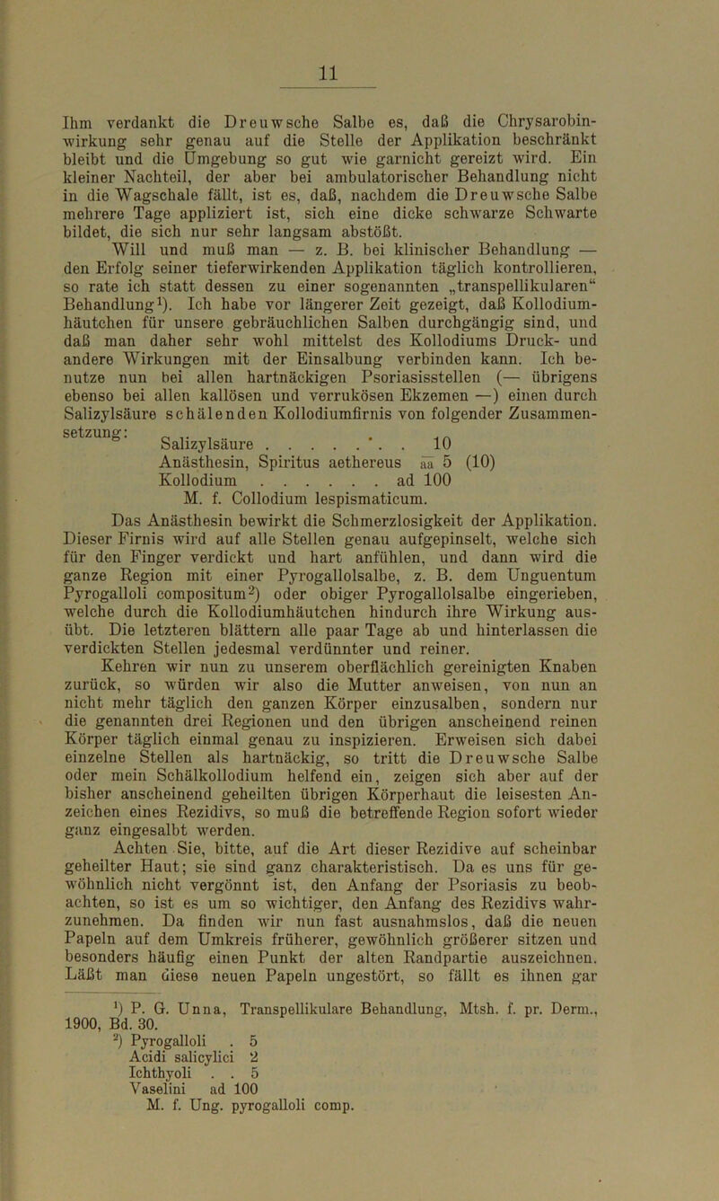 Ihm verdankt die Dreuwsche Salbe es, daß die Chrysarobin- wirkung sehr genau auf die Stolle der Applikation beschränkt bleibt und die Umgebung so gut wie garnicht gereizt wird. Ein kleiner Nachteil, der aber bei ambulatorischer Behandlung nicht in die Wagschale fällt, ist es, daß, nachdem die Dreuwsche Salbe mehrere Tage appliziert ist, sich eine dicke schwarze Schwarte bildet, die sich nur sehr langsam abstößt. Will und muß man — z. B. bei klinischer Behandlung — den Erfolg seiner tieferwirkenden Applikation täglich kontrollieren, so rate ich statt dessen zu einer sogenannten „transpellikularen“ Behandlung1). Ich habe vor längerer Zeit gezeigt, daß Kollodium- häutchen für unsere gebräuchlichen Salben durchgängig sind, und daß man daher sehr wohl mittelst des Kollodiums Druck- und andere Wirkungen mit der Einsalbung verbinden kann. Ich be- nutze nun bei allen hartnäckigen Psoriasisstellen (— übrigens ebenso bei allen kallösen und verrukösen Ekzemen —) einen durch Salizylsäure schälenden Kollodiumfirnis von folgender Zusammen- SetZ“g: Salizylsäure •. . 10 Anästhesin, Spiritus aethereus aa 5 (10) Kollodium ad 100 M. f. Collodium lespismaticum. Das Anästhesin bewirkt die Schmerzlosigkeit der Applikation. Dieser Firnis wird auf alle Stellen genau aufgepinselt, welche sich für den Finger verdickt und hart anfühlen, und dann wird die ganze Region mit einer Pyrogallolsalbe, z. B. dem Unguentum Pyrogalloli compositum2) oder obiger Pyrogallolsalbe eingerieben, welche durch die Kollodiumhäutchen hindurch ihre Wirkung aus- übt. Die letzteren blättern alle paar Tage ab und hinterlassen die verdickten Stellen jedesmal verdünnter und reiner. Kehren wir nun zu unserem oberflächlich gereinigten Knaben zurück, so würden wrir also die Mutter anweisen, von nun an nicht mehr täglich den ganzen Körper einzusalben, sondern nur die genannten drei Regionen und den übrigen anscheinend reinen Körper täglich einmal genau zu inspizieren. Erweisen sich dabei einzelne Stellen als hartnäckig, so tritt die Dreuwsche Salbe oder mein Schälkollodium helfend ein, zeigen sich aber auf der bisher anscheinend geheilten übrigen Körperhaut die leisesten An- zeichen eines Rezidivs, so muß die betreffende Region sofort wieder ganz eingesalbt werden. Achten Sie, bitte, auf die Art dieser Rezidive auf scheinbar geheilter Haut; sie sind ganz charakteristisch. Da es uns für ge- wöhnlich nicht vergönnt ist, den Anfang der Psoriasis zu beob- achten, so ist es um so wichtiger, den Anfang des Rezidivs wahr- zunehmen. Da finden wir nun fast ausnahmslos, daß die neuen Papeln auf dem Umkreis früherer, gewöhnlich größerer sitzen und besonders häufig einen Punkt der alten Randpartie auszeichnen. Läßt man diese neuen Papeln ungestört, so fällt es ihnen gar J) P. G. Unna, Transpellikulare Behandlung, Mtsh. f. pr. Denn., 1900, Bd. 30. 2) Pyrogalloli . 5 Acidi salicylici 2 Ichthyoli . . 5 Yaselini ad 100 M. f. Ung. pyrogalloli comp.