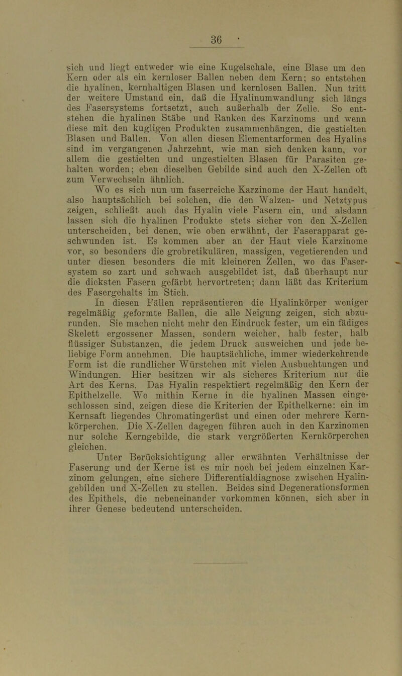 sich und liegt entweder wie eine Kugelschale, eine Blase um den Kern oder als ein kernloser Ballen neben dom Kern; so entstehen die hyalinen, kernhaltigen Blasen und kernlosen Ballen. Nun tritt der weitere Umstand ein, daß die Hyalinumwandlung sich längs des Fasersystems fortsetzt, auch außerhalb der Zelle. So ent- stehen die hyalinen Stäbe und Ranken des Karzinoms und wenn diese mit den kugligen Produkten Zusammenhängen, die gestielten Blasen und Ballen. Von allen diesen Elementarformen des Hyalins sind im vergangenen Jahrzehnt, wie man sich denken kann, vor allem die gestielten und ungestielten Blasen für Parasiten ge- halten worden; eben dieselben Gebilde sind auch den X-Zellen oft zum Verwechseln ähnlich. Wo es sich nun um faserreiche Karzinome der Haut handelt, also hauptsächlich bei solchen, die den Walzen- und Netztypus zeigen, schließt auch das Hyalin viele Fasern ein, und alsdann lassen sich die hyalinen Produkte stets sicher von den X-Zellen unterscheiden, bei denen, wie oben erwähnt, der Faserapparat ge- schwunden ist. Es kommen aber an der Haut viele Karzinome vor, so besonders die grobretikulären, massigen, vegetierenden und unter diesen besonders die mit kleineren Zellen, wo das Faser- system so zart und schwach ausgebildet ist, daß überhaupt nur die dicksten Fasern gefärbt hervortreten; dann läßt das Kriterium des Fasergehalts im Stich. In diesen Fällen repräsentieren die Hyalinkörper weniger regelmäßig geformte Ballen, die alle Neigung zeigen, sich abzu- runden. Sie machen nicht mehr den Eindruck fester, um ein fädiges Skelett ergossener Massen, sondern weicher, halb fester, halb flüssiger Substanzen, die jedem Druck ausweichen und jede be- liebige Form annehmen. Die hauptsächliche, immer wiederkehrende Form ist die rundlicher Würstchen mit vielen Ausbuchtungen und Windungen. Hier besitzen wir als sicheres Kriterium nur die Art des Kerns. Das Hyalin respektiert regelmäßig den Kern der Epithelzelle. Wo mithin Kerne in die hyalinen Massen einge- schlossen sind, zeigen diese die Kriterien der Epithelkerne: ein im Kernsaft liegendes Chromatingerüst und einen oder mehrere Kern- körperchen. Die X-Zellen dagegen führen auch in den Karzinomen nur solche Kerngebilde, die stark vergrößerten Kernkörperchen gleichen. Unter Berücksichtigung aller erwähnten Verhältnisse der Faserung und der Kerne ist es mir noch bei jedem einzelnen Kar- zinom gelungen, eine sichere Differentialdiagnose zwischen Hyalin- gebilden und X-Zellen zu stellen. Beides sind Degenerationsformen des Epithels, die nebeneinander Vorkommen können, sich aber in ihrer Genese bedeutend unterscheiden.