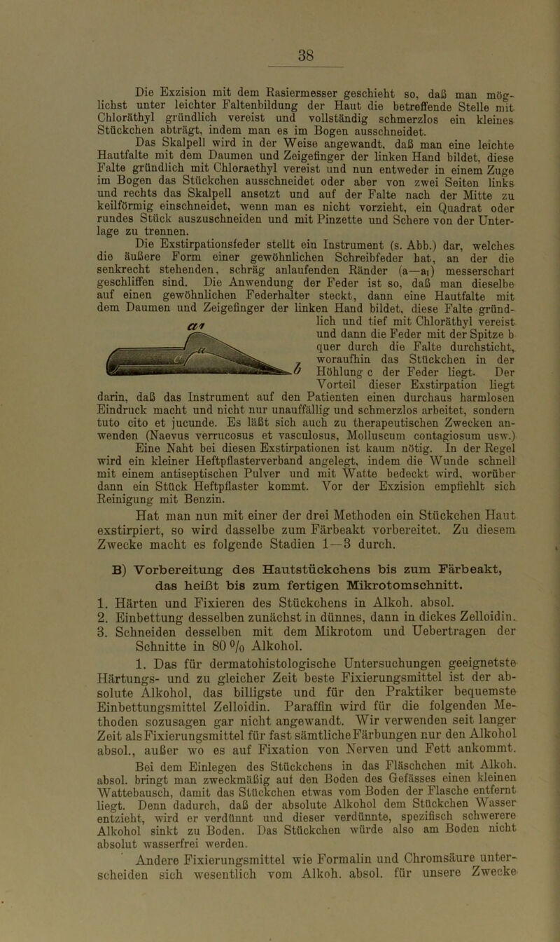 Die Exzision mit dem Rasiermesser geschieht so, daß man mög- lichst unter leichter Faltenbildung der Haut die betreffende Stelle mit Chloräthyl gründlich vereist und vollständig schmerzlos ein kleines Stückchen abträgt, indem man es im Bogen ausschneidet. Das Skalpell wird in der Weise angewandt, daß man eine leichte Hautfalte mit dem Daumen und Zeigefinger der linken Hand bildet, diese Falte gründlich mit Chloraethyl vereist und nun entweder in einem Zuge im Bogen das Stückchen ausschneidet oder aber von zwei Seiten links und rechts das Skalpell ansetzt und auf der Falte nach der Mitte zu keilförmig einschneidet, wenn man es nicht vorzieht, ein Quadrat oder rundes Stück auszuschneiden und mit Pinzette und Schere von der Unter- lage zu trennen. Die Exstirpationsfeder stellt ein Instrument (s. Abb.) dar, welches die äußere Form einer gewöhnlichen Schreibfeder hat, an der die senkrecht stehenden, schräg anlaufenden Ränder (a—ai) messerscharf geschliffen sind. Die Anwendung der Feder ist so, daß man dieselbe auf einen gewöhnlichen Federhalter steckt, dann eine Hautfalte mit dem Daumen und Zeigefinger der linken Hand bildet, diese Falte gründ- darin, daß das Instrument auf den Patienten einen durchaus harmlosen Eindruck macht und nicht nur unauffällig und schmerzlos arbeitet, sondern tuto cito et jucunde. Es läßt sich auch zu therapeutischen Zwecken an- wenden (Naevus verrucosus et vasculosus, Molluscum contagiosum usw.) Eine Naht bei diesen Exstirpationen ist kaum nötig. In der Regel wird ein kleiner Heftpflasterverband angelegt, indem die Wunde schnell mit einem antiseptischen Pulver und mit Watte bedeckt wird, worüber dann ein Stück Heftpflaster kommt. Vor der Exzision empfiehlt sich Reinigung mit Benzin. Hat man nun mit einer der drei Methoden ein Stückchen Haut exstirpiert, so wird dasselbe zum Färbeakt vorbereitet. Zu diesem Zwecke macht es folgende Stadien 1—3 durch. B) Vorbereitung des Hautstückchens bis zum Färbeakt, das heißt bis zum fertigen Mikrotomschnitt. 1. Härten und Fixieren des Stückchens in Alkoh. absol. 2. Einbettung desselben zunächst in dünnes, dann in dickes Zelloidin. 3. Schneiden desselben mit dem Mikrotom und Uebertragen der Schnitte in 80 % Alkohol. 1. Das für dermatohistologische Untersuchungen geeignetste Härtungs- und zu gleicher Zeit beste Fixierungsmittel ist der ab- solute Alkohol, das billigste und für den Praktiker bequemste Einbettungsmittel Zelloidin. Paraffin wird für die folgenden Me- thoden sozusagen gar nicht angewandt. AYir verwenden seit langer Zeit als Fixierungsmittel für fast sämtliche Färbungen nur den Alkohol absol., außer wo es auf Fixation von Nerven und Fett ankommt. Bei dem Einlegen des Stückchens in das Fläschchen. mit Alkoh. absol. bringt man zweckmäßig aut den Boden des Gefässes einen kleinen Wattebausch, damit das Stückchen etwas vom Boden der Flasche entfernt liegt. Denn dadurch, daß der absolute Alkohol dem Stückchen Wasser entzieht, wird er verdünnt und dieser verdünnte, spezifisch schwerere Alkohol sinkt zu Boden. Das Stückchen würde also am Boden nicht absolut wasserfrei werden. Andere Fixierungsmittel wie Formalin und Chromsäure unter- scheiden sich wesentlich vom Alkoh. absol. für unsere Zwecke lieh und tief mit Chloräthyl vereist und dann die Feder mit der Spitze b quer durch die Falte durchsticht,, woraufhin das Stückchen in der Höhlung c der Feder liegt. Der Vorteil dieser Exstirpation liegt