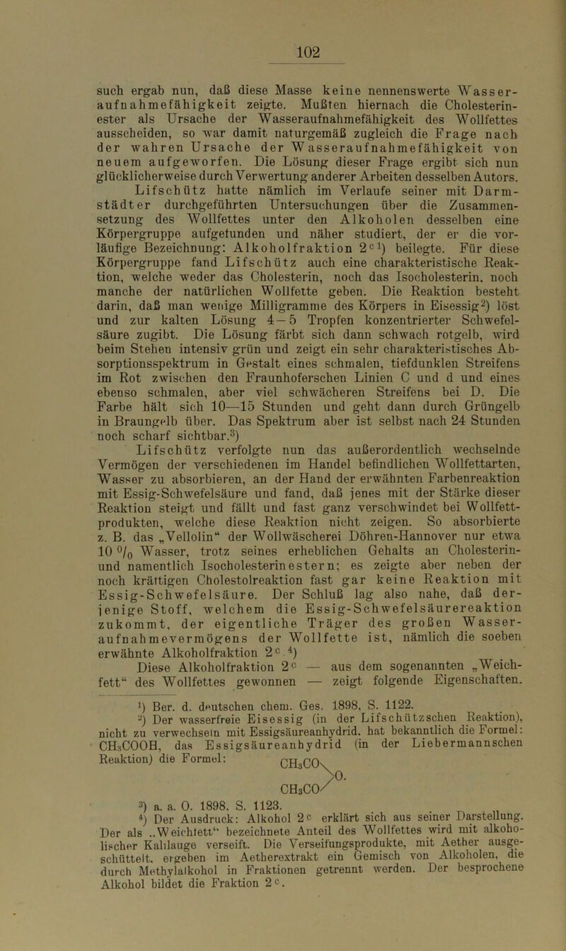 such ergab nun, daß diese Masse keine nennenswerte Wasser- aufnahmefähigkeit zeigte. Mußten hiernach die Cholesterin- ester als Ursache der Wasseraufnahmefähigkeit des Wollfettes ausscheiden, so war damit naturgemäß zugleich die Frage nach der wahren Ursache der Wasseraufnahmefähigkeit von neuem aufgeworfen. Die Lösung dieser Frage ergibt sich nun glücklicherweise durch Verwertung anderer Arbeiten desselben Autors. Lifschütz hatte nämlich im Verlaufe seiner mit Darm- städter durchgeführten Untersuchungen über die Zusammen- setzung des Wollfettes unter den Alkoholen desselben eine Körpergruppe aufgetunden und näher studiert, der er die vor- läufige Bezeichnung: Alkoholfraktion 2cl) beilegte. Für diese Körpergruppe fand Lifschütz auch eine charakteristische Reak- tion, welche -weder das Cholesterin, noch das Isocholesterin, noch manche der natürlichen Wollfette geben. Die Reaktion besteht darin, daß man wenige Milligramme des Körpers in Eisessig2) löst und zur kalten Lösung 4—5 Tropfen konzentrierter Schwefel- säure zugibt. Die Lösung färbt sich dann schwach rotgelb, wird beim Stehen intensiv grün und zeigt ein sehr charakteristisches Ab- sorptionsspektrum in Gestalt eines schmalen, tiefdunklen Streifens im Rot zwischen den Fraunhoferschen Linien C und d und eines ebenso schmalen, aber viel schwächeren Streifens bei D. Die Farbe hält sich 10—15 Stunden und geht dann durch Grüngelb in Braungelb über. Das Spektrum aber ist selbst nach 24 Stunden noch scharf sichtbar.3) Lifschütz verfolgte nun das außerordentlich wechselnde Vermögen der verschiedenen im Handel befindlichen Wollfettarten, Wasser zu absorbieren, an der Hand der erwähnten Farbenreaktion mit Essig-Schwefelsäure und fand, daß jenes mit der Stärke dieser Reaktion steigt und fällt und fast ganz verschwindet bei Wollfett- produkten, welche diese Reaktion nicht zeigen. So absorbierte z. B. das „Vellolin“ der Wollwäscherei Döhren-Hannover nur etwa 10 °/0 Wasser, trotz seines erheblichen Gehalts an Cholesterin- und namentlich Isocholesterinestern; es zeigte aber neben der noch kräftigen Cholestolreaktion fast gar keine Reaktion mit Essig-Schwefelsäure. Der Schluß lag also nahe, daß der- jenige Stoff, welchem die Essig-Schwefelsäurereaktion zukommt, der eigentliche Träger des großen Wasser- aufnahmevermögens der Wollfette ist, nämlich die soeben erwähnte Alkoholfraktion 2C 4) Diese Alkoholfraktion 2C — aus dem sogenannten „Weich- fett“ des Wollfettes gewonnen — zeigt folgende Eigenschaften. 0 Ber. d. deutschen chem. Ges. 1898, S. 1122. -) Der wasserfreie Eisessig (in der Lifschütz sehen Reaktion), nicht zu verwechseln mit Essigsäureanhydrid, hat bekanntlich die Formel: CHaCOOH, das Essigsäureanhydrid (in der Lieb ermann sehen Reaktion) die Formel: 3) a. a. 0. 1898. S. 1123. *) Der Ausdruck: Alkohol 2c erklärt sich aus seiner Darstellung. Der als ..Weichtett1* bezeichnete Anteil des Wollfettes wird mit alkoho- lischer Kalilauge verseift. Die Verseifungsprodukte, mit Aether ausge- schüttelt. ergeben im Aetherextrakt ein Gemisch von Alkoholen, die durch Methylalkohol in Fraktionen getrennt werden. Der besprochene Alkohol bildet die Fraktion 2«. CH3COs CHsCo/ 0.