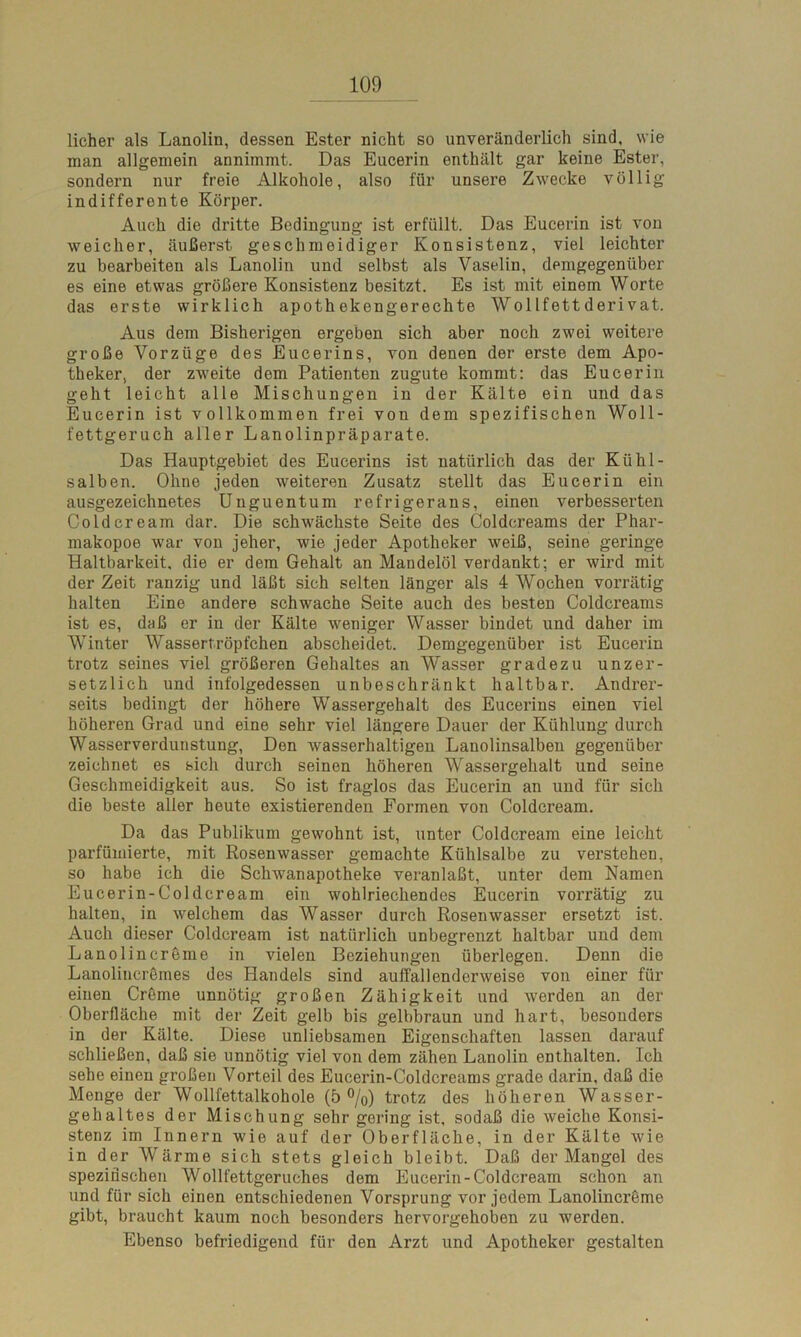 licher als Lanolin, dessen Ester nicht so unveränderlich sind, wie man allgemein annimmt. Das Eucerin enthält gar keine Ester, sondern nur freie Alkohole, also für unsere Zwecke völlig indifferente Körper. Auch die dritte Bedingung ist erfüllt. Das Eucerin ist von weicher, äußerst geschmeidiger Konsistenz, viel leichter zu bearbeiten als Lanolin und selbst als Vaselin, demgegenüber es eine etwas größere Konsistenz besitzt. Es ist mit einem Worte das erste wirklich apothekengerechte WolIfettderivat. Aus dem Bisherigen ergeben sich aber noch zwei weitere große Vorzüge des Eucerins, von denen der erste dem Apo- theker, der zweite dem Patienten zugute kommt: das Eucerin geht leicht alle Mischungen in der Kälte ein und das Eucerin ist vollkommen frei von dem spezifischen Woll- fettgeruch aller Lanolinpräparate. Das Hauptgebiet des Eucerins ist natürlich das der Kühl- salben. Ohne jeden weiteren Zusatz stellt das Eucerin ein ausgezeichnetes Unguentum refrigerans, einen verbesserten Coidcream dar. Die schwächste Seite des Coldcreams der Phar- makopoe war von jeher, wie jeder Apotheker weiß, seine geringe Haltbarkeit, die er dem Gehalt an Mandelöl verdankt; er wird mit der Zeit ranzig und läßt sich selten länger als 4 Wochen vorrätig halten Eine andere schwache Seite auch des besten Coldcreams ist es, daß er in der Kälte weniger Wasser bindet und daher im WTinter Wassertröpfchen abscheidet. Demgegenüber ist Eucerin trotz seines viel größeren Gehaltes an Wasser gradezu unzer- setzlich und infolgedessen unbeschränkt haltbar. Andrer- seits bedingt der höhere Wassergehalt des Eucerins einen viel höheren Grad und eine sehr viel längere Dauer der Kühlung durch Wasserverdunstung, Den wasserhaltigen Lanolinsalben gegenüber zeichnet es sich durch seinen höheren Wassergehalt und seine Geschmeidigkeit aus. So ist fraglos das Eucerin an und für sich die beste aller heute existierenden Formen von Coidcream. Da das Publikum gewohnt ist, unter Coidcream eine leicht parfümierte, mit Rosenwasser gemachte Kühlsalbe zu verstehen, so habe ich die Schwanapotheke veranlaßt, unter dem Namen Eucerin-Coldcream ein wohlriechendes Eucerin vorrätig zu halten, in welchem das Wasser durch Rosenwasser ersetzt ist. Auch dieser Coidcream ist natürlich unbegrenzt haltbar und dem Lanolinereme in vielen Beziehungen überlegen. Denn die Lanolincremes des Handels sind auffallenderweise von einer für einen Creme unnötig großen Zähigkeit und werden an der Oberfläche mit der Zeit gelb bis gelbbraun und hart, besonders in der Kälte. Diese unliebsamen Eigenschaften lassen darauf schließen, daß sie unnötig viel von dem zähen Lanolin enthalten. Ich sehe einen großen Vorteil des Eucerin-Coldcreams grade darin, daß die Menge der Wollfettalkohole (5%) trotz des höheren Wasser- gehaltes der Mischung sehr gering ist, sodaß die weiche Konsi- stenz im Innern wie auf der Oberfläche, in der Kälte wie in der Wärme sich stets gleich bleibt. Daß der Mangel des spezifischen Wollfettgeruches dem Eucerin-Coldcream schon an und für sich einen entschiedenen Vorsprung vor jedem Lanolincreme gibt, braucht kaum noch besonders hervorgehoben zu werden. Ebenso befriedigend für den Arzt und Apotheker gestalten