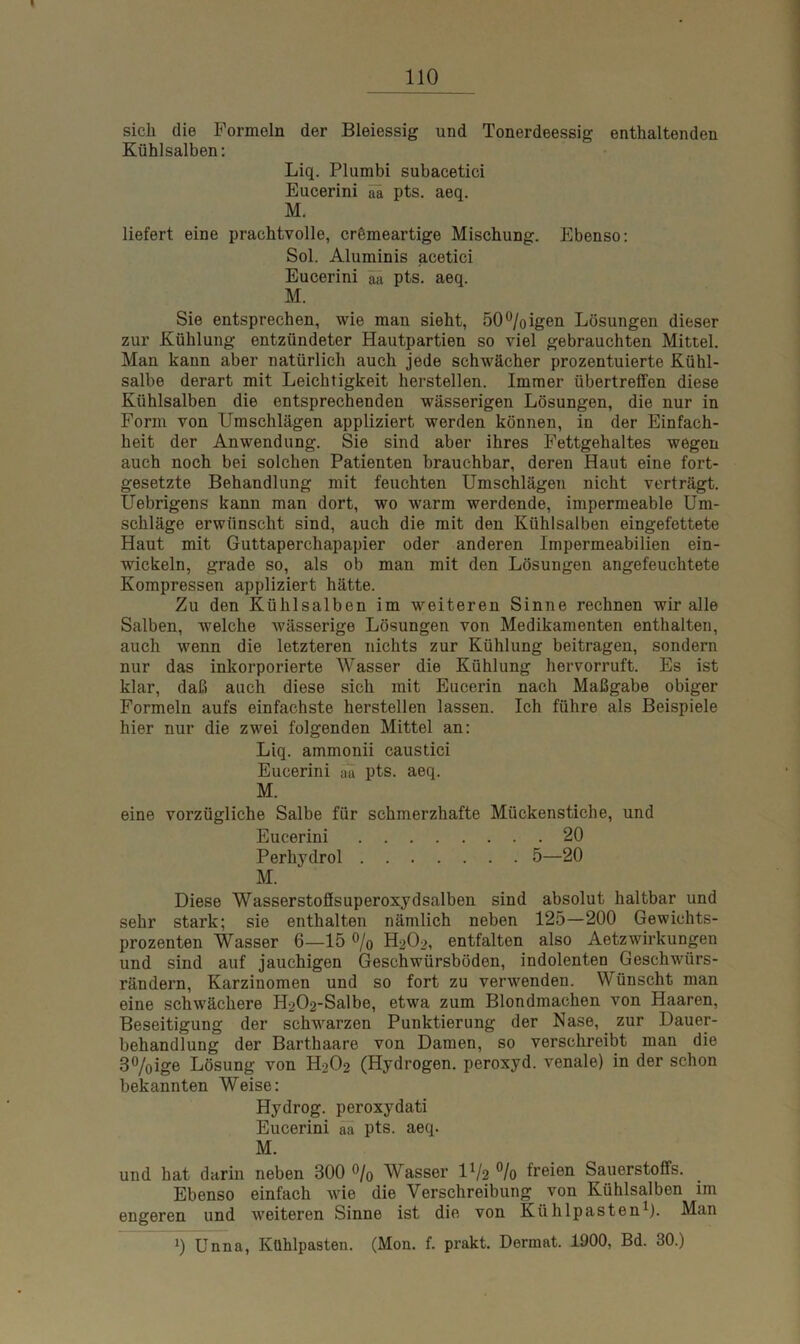 sich die Formeln der Bleiessig und Tonerdeessig enthaltenden Kühlsalben: Liq. Plumbi subacetici Eucerini ää pts. aeq. M. liefert eine prachtvolle, crömeartige Mischung. Ebenso: Sol. Aluminis acetici Eucerini an pts. aeq. M. Sie entsprechen, wie man sieht, 50°/oigen Lösungen dieser zur Kühlung entzündeter Hautpartien so viel gebrauchten Mittel. Man kann aber natürlich auch jede schwächer prozentuierte Kühl- salbe derart mit Leichtigkeit herstellen. Immer übertreffen diese Kühlsalben die entsprechenden wässerigen Lösungen, die nur in Form von Umschlägen appliziert werden können, in der Einfach- heit der Anwendung. Sie sind aber ihres Fettgehaltes wegen auch noch bei solchen Patienten brauchbar, deren Haut eine fort- gesetzte Behandlung mit feuchten Umschlägen nicht verträgt. Uebrigens kann man dort, wo warm werdende, impermeable Um- schläge erwünscht sind, auch die mit den Kühlsalben eingefettete Haut mit Guttaperchapapier oder anderen Impermeabilien ein- wickeln, grade so, als ob man mit den Lösungen angefeuchtete Kompressen appliziert hätte. Zu den Kühlsalben im weiteren Sinne rechnen wir alle Salben, welche wässerige Lösungen von Medikamenten enthalten, auch wenn die letzteren nichts zur Kühlung beitragen, sondern nur das inkorporierte Wasser die Kühlung hervorruft. Es ist klar, daß auch diese sich mit Eucerin nach Maßgabe obiger Formeln aufs einfachste hersteilen lassen. Ich führe als Beispiele hier nur die zwei folgenden Mittel an: Liq. ammonii caustici Eucerini aa pts. aeq. M. eine vorzügliche Salbe für schmerzhafte Mückenstiche, und Eucerini 20 Perhydrol 5—20 M. Diese Wasserstoflsuperoxydsalben sind absolut haltbar und sehr stark; sie enthalten nämlich neben 125—200 Gewichts- prozenten Wasser 6—15 % H2O2, entfalten also Aetzwirkungen und sind auf jauchigen Geschwürsböden, indolenten Geschwürs- rändern, Karzinomen und so fort zu verwenden. Wünscht man eine schwächere H202-Salbe, etwa zum Blondmachen von Haaren, Beseitigung der schwarzen Punktierung der Nase, zur Dauer- behandlung der Barthaare von Damen, so verschreibt man die 3%ige Lösung von H2O2 (Hydrogen, peroxyd. venale) in der schon bekannten Weise: Hydrog. peroxydati Eucerini aa pts. aeq. M. und hat darin neben 300 % Wasser U/2 % freien Sauerstoffs. Ebenso einfach wie die Verschreibung von Kühlsalben im engeren und weiteren Sinne ist die von Kühlpasten1). Man i) Unna, Kühlpasten. (Mon. f. prakt. Dermat. 1900, Bd. 30.)