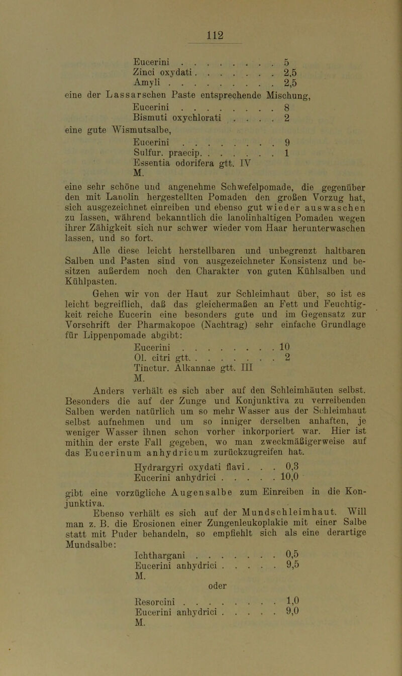 eine eine Eucerini 5 Zinci oxydati 2,5 Amyli 2,5 der Lassarsehen Paste entsprechende Mischung, Eucerini 8 Bismuti oxychlorati .... 2 gute Wismutsalbe, Eucerini Sulfur, praecip Essentia odorifera gtt. IV M. 9 1 eine sehr schöne und angenehme Schwefelpomade, die gegenüber den mit Lanolin hergestellten Pomaden den großen Vorzug hat, sich ausgezeichnet einreiben und ebenso gut wieder aus waschen zu lassen, während bekanntlich die lanolinhaltigen Pomaden wegen ihrer Zähigkeit sich nur schwer wieder vom Haar herunterwaschen lassen, und so fort. Alle diese leicht herstellbaren und unbegrenzt haltbaren Salben und Pasten sind von ausgezeichneter Konsistenz und be- sitzen außerdem noch den Charakter von guten Kühlsalben und Kühlpasten. Gehen wir von der Haut zur Schleimhaut über, so ist es leicht begreiflich, daß das gleichermaßen an Fett und Feuchtig- keit reiche Eucerin eine besonders gute und im Gegensatz zur Vorschrift der Pharmakopoe (Nachtrag) sehr einfache Grundlage für Lippenpomade abgibt: Eucerini 10 01. citri gtt 2 Tinctur. Älkannae gtt. III M. Anders verhält es sieb aber auf den Schleimhäuten selbst. Besonders die auf der Zunge und Konjunktiva zu verreibenden Salben werden natürlich um so mehr Wasser aus der Schleimhaut selbst aufnehmen und um so inniger derselben anhaften, je weniger Wasser ihnen schon vorher inkorporiert war. Hier ist mithin der erste Fall gegeben, wo man zweckmäßigerweise auf das Eucerinum anhydricum zurückzugreifen hat. Hydrargyri oxydati flavi... 0,8 Eucerini anhydrici 10,0 gibt eine vorzügliche Augensalbe zum Einreiben in die Kon- junktiva. Ebenso verhält es sich auf der Mundschleimhaut. Will man z. B. die Erosionen einer Zungenleukoplakie mit einer Salbe statt mit Puder behandeln, so empfiehlt sich als eine derartige Mundsalbe: Ichthargani 0,5 Eucerini anhydrici 9,5 Kesorcini . . . . Eucerini anhydrici . M. 1,0 9,0