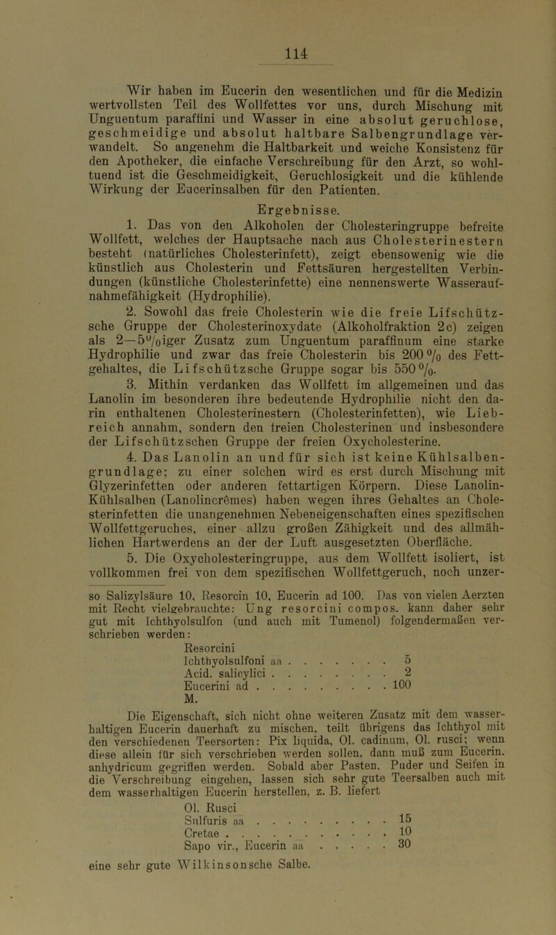 Wir haben im Eucerin den wesentlichen und für die Medizin wertvollsten Teil des Wollfettes vor uns, durch Mischung mit Unguentum paraffini und Wasser in eine absolut geruchlose, geschmeidige und absolut haltbare Salbengrundlage ver- wandelt. So angenehm die Haltbarkeit und weiche Konsistenz für den Apotheker, die einfache Verschreibung für den Arzt, so wohl- tuend ist die Geschmeidigkeit, Geruchlosigkeit und die kühlende Wirkung der Eucerinsalben für den Patienten. Ergebnisse. 1. Das von den Alkoholen der Cholesteringruppe befreite Wollfett, welches der Hauptsache nach aus Cholesterinestern besteht (natürliches Cholesterinfett), zeigt ebensowenig wie die künstlich aus Cholesterin und Fettsäuren hergestellten Verbin- dungen (künstliche Cholesterinfette) eine nennenswerte Wasserauf- nahmefähigkeit (Hydrophilie). 2. Sowohl das freie Cholesterin wie die freie Lifschütz- sche Gruppe der Cholesterinoxydate (Alkoholfraktion 2 c) zeigen als 2— 5%iger Zusatz zum Unguentum paraffinum eine starke Hydrophilie und zwar das freie Cholesterin bis 200 % des Fett- gehaltes, die Lifschützsche Gruppe sogar bis 550%. 3. Mithin verdanken das Wollfett im allgemeinen und das Lanolin im besonderen ihre bedeutende Hydrophilie nicht den da- rin enthaltenen Cholesterinestern (Cholesterinfetten), wie Lieb- reich annahm, sondern den freien Cholesterinen und insbesondere der Lifschützschen Gruppe der freien Oxy Cholesterine. 4. Das Lanolin an und für sich ist keine Kühlsalben- grundlage; zu einer solchen wird es erst durch Mischung mit Glyzerin fetten oder anderen fettartigen Körpern. Diese Lanolin- Kühlsalben (Lanolincrömes) haben wegen ihres Gehaltes an Chole- sterinfetten die unangenehmen Nebeneigenschaften eines spezifischen Wollfettgeruches, einer allzu großen Zähigkeit und des allmäh- lichen Hartwerdens an der der Luft ausgesetzten Oberfläche. 5. Die Oxycholesteringruppe, aus dem Wollfett isoliert, ist vollkommen frei von dem spezifischen Wollfettgeruch, noch unzer- so Salizylsäure 10, Resorcin 10, Eucerin ad 100. Pas von vielen Aerzten mit Recht vielgebrauchte: Ung resorcini cornpos. kann daher sehr gut mit Ichthyolsulfon (und auch mit Tumenol) folgendermaßen ver- schrieben werden: Resorcini Ichthyolsulfoni aa 5 Acid. salicylici 2 Eucerini ad 100 M. Die Eigenschaft, sich nicht ohne weiteren Zusatz mit dem wasser- haltigen Eucerin dauerhaft zu mischen, teilt übrigens das Ichthyol mit den verschiedenen Teersorten: Pix liquida, Ol. cadiuum, Ol. rusci; wenn diese allein für sich verschrieben werden sollen, dann muß zum Eucerin, anhydricum gegriffen werden. Sobald aber Pasten. Puder und Seifen in die Verschreibung eingehen, lassen sich sehr gute Teersalben auch mit dem wasserhaltigen Eucerin herstellen, z. B. liefert Ol. Rusci Sulfuris aa 15 Cretae 10 Sapo vir., Eucerin aa 30 eine sehr gute Wilkinsonsehe Salbe.