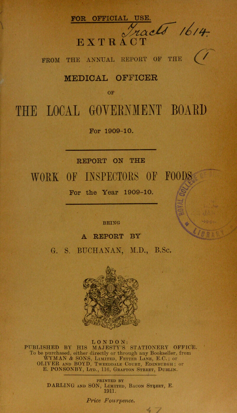 FOR OFFICIAL USE. J/jia. //h EXTR A.CT FROM THE ANNUAL REPORT OF THE MEDICAL OFFICER OF THE LOCAL GOVERNMENT BOARD For 1909-10. REPORT ON THE WORK OR INSPECTORS OE ROODS For the Year 1909-10. BEING A REPORT BY G. S. BUCHANAN, M.D., B.Sc. LONDON: PUBLISHED BY HIS MAJESTY’S STATIONERY OFFICE. To be purchased, either directly or through any Bookseller, from WYMAN & SONS, Limited, Fetter Lane, E.C.; or OLIVER and BOYD, Tweeddale Court, Edinburgh; or E. PONSONBY, Ltd., 116, Grafton Street, Dublin. printed by DARLING and SON, Limited, Bacon Street, E. 1911. Price Fourpence.