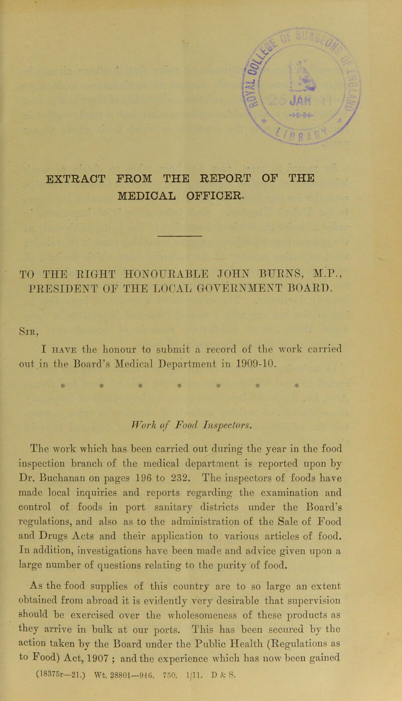 EXTRACT FROM THE REPORT OF THE MEDICAL OFFICER. TO THE RIGHT HONOURABLE JOHN BURNS, M.P., PRESIDENT OF THE LOCAL GOVERNMENT BOARD. Sir, I have the honour to submit a record of the work carried out in the Board’s Medical Department in 1909-10. ******* Work of Food Inspectors. The work which has been carried out during the year in the food inspection branch of the medical department is reported upon by Dr. Buchanan on pages 196 to 232. The inspectors of foods have made local inquiries and reports regarding the examination and control of foods in port sanitary districts under the Board’s regulations, and also as to the administration of the Sale of Food and Drugs Acts and their application to various articles of food. In addition, investigations have been made and advice given upon a large number of questions relating to the purity of food. As the food supplies of this country are to so large an extent obtained from abroad it is evidently very desirable that supervision should be exercised over the wholesomeness of these products as they arrive in bulk at our ports. This has been secured by the action taken by the Board under the Public Health (Regulations as to Food) Act, 1907 ; and the experience which has now been gained (18375r—21.) Wt. 28801—946. 760. 1/11. D & S.