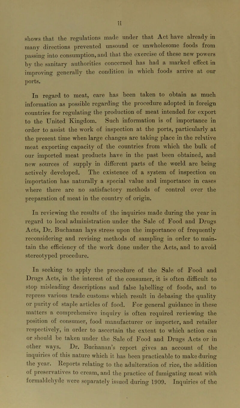 shows that the regulations made under that Act have already in many directions prevented unsound or unwholesome foods from passing into consumption, and that the exercise of these new powers by the sanitary authorities concerned has had a marked effect in improving generally the condition in which foods arrive at our ports. In regard to meat, care has been taken to obtain as much information as possible regarding the procedure adopted in foreign countries for regulating the production of meat intended for export to the United Kingdom. Such information is of importance in order to assist the work of inspection at the ports, particularly at the present time when large changes are taking place in the relative meat exporting capacity of the countries from which the bulk of our imported meat products have in the past been obtained, and new sources of supply in different parts of the world are being actively developed. The existence of a system of inspection on importation has naturally a special value and importance in cases where there are no satisfactory methods of control over the preparation of meat in the country of origin. In reviewing the results of the inquiries made during the year in regard to local administration under the Sale of Food and Drugs Acts, Dr. Buchanan lays stress upon the importance of frequently reconsidering and revising methods of sampling in order to main- tain the efficiency of the work done under the Acts, and to avoid stereotyped procedure. In seeking to apply the procedure of the Sale of Food and Drugs Acts, in the interest of the consumer, it is often difficult to stop misleading descriptions and false labelling of foods, and to repress various trade customs which result in debasing the quality or purity of staple articles of food. For general guidance in these matters a comprehensive inquiry is often required reviewing the position of consumer, food manufacturer or importer, and retailer respectively, in order to ascertain the extent to which action can or should be taken under the Sale of Food and Drugs Acts or in other ways. Dr. Buchanan’s report gives an account of the inquiries of this nature which it has been practicable to make during the year. Reports relating to the adulteration of rice, the addition of preservatives to cream, and the practice of fumigating meat with formaldehyde were separately issued during 1909. Inquiries of the