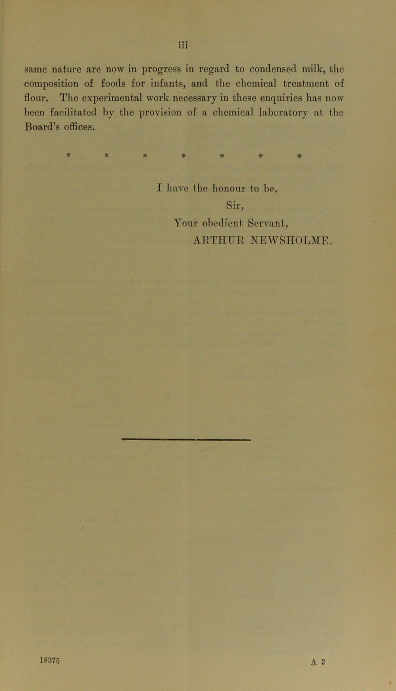 Ill same nature are now in progress in regard to condensed milk, the composition of foods for infants, and the chemical treatment of flour. The experimental work necessary in these enquiries has now been facilitated by the provision of a chemical laboratory at the Board’s offices. ******* I have the honour to be, Sir, Your obedient Servant, ARTHUR NEWSHOLME. A 2 18375