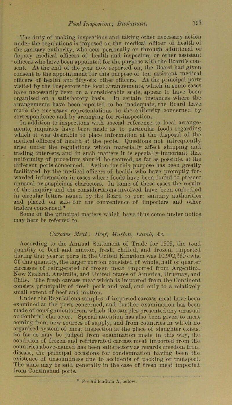 The duty of making inspections and taking other necessary action under the regulations is imposed on the medical officer of health of the sanitary authority, who acts personally or through additional or deputy medical officers of health and inspectors or other assistant officers who have been appointed for the purpose with the Board’s con- sent. At the end of the year now reported on, the Board had given consent to the appointment for this purpose of ten assistant medical officers of health and fifty-six other officers. At the principal ports visited by the Inspectors the local arrangements, which in some cases have necessarily been on a considerable scale, appear to have been organised on a satisfactory basis. In certain instances where the arrangements have been reported to be inadequate, the Board have made the necessary representations to the authority concerned by correspondence and by arranging for re-inspection. In addition to inspections with special reference to local arrange- ments, inquiries have been made as to particular foods regarding which it was desirable to place information at the disposal of the medical officers of health at the ports. Questions not infrequently arise under the regulations which materially affect shipping and trading interests, and in such matters it is specially important that uniformity of procedure should be secured, as far as possible, at the different ports concerned. Action for this purpose has been greatly facilitated by the medical officers of health who have promptly for- warded information in cases where foods have been found to present unusual or suspicious characters. In some of these cases the results of the inquiry and the considerations involved have been embodied in circular letters issued by the Board to port sanitary authorities and placed on sale for the convenience of importers and other traders concerned.* Some of the principal matters which have thus come under notice may here be referred to. Carcass Meat: Beef,, Mutton, Lamb, &c. According to the Annual Statement of Trade for 1909, the total quantity of beef and mutton, fresh, chilled, and frozen, imported during that year at ports in the United Kingdom was .10,902,900 cwts. Of this quantity, the larger portion consisted of whole, half or quarter carcasses of refrigerated or frozen meat imported from Argentina, New Zealand, Australia, and United States of America, Uruguay, and Chile. The fresh carcass meat which is imported from the Continent consists principally of fresh pork and veal, and only to a relatively small extent of beef and mutton. Under the Regulations samples of imported carcass meat have been examined at the ports concerned, and further examination has been made of consignments from which the samples presented any unusual or doubtful character. Special attention has also been given to meat coming from new sources of supply, and from countries in which no organised system of meat inspection at the place of slaughter exists. So far as may be judged from examination made in this way, the condition of frozen and refrigerated carcass meat imported from the countries above-named has been satisfactory as regards freedom from disease, the principal occasions for condemnation having been the existence of unsoundness due to accidents of packing or transport. The same may be said generally in the case of fresh meat imported from Continental ports. *