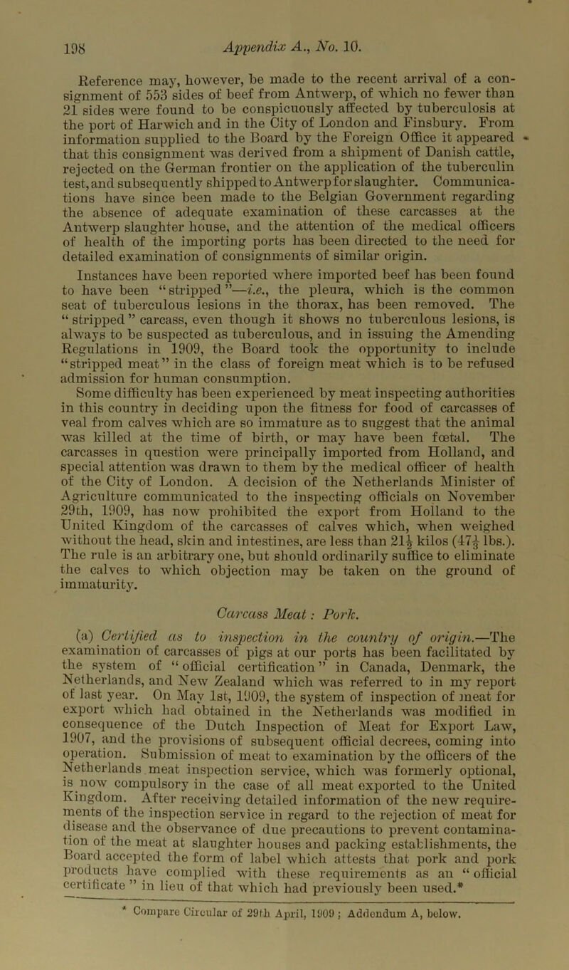 Reference may, however, he made to the recent arrival of a con- signment of 553 sides of beef from Antwerp, of which no fewer than 21 sides were found to be conspicuously affected by tuberculosis at the port of Harwich and in the City of London and Finsbury. From information supplied to the Board by the Foreign Office it appeared * that this consignment was derived from a shipment of Danish cattle, rejected on the German frontier on the application of the tuberculin test, and subsequently shipped to Antwerp for slaughter. Communica- tions have since been made to the Belgian Government regarding the absence of adequate examination of these carcasses at the Antwerp slaughter house, and the attention of the medical officers of health of the importing ports has been directed to the need for detailed examination of consignments of similar origin. Instances have been reported where imported beef has been found to have been “stripped”—i.e., the pleura, which is the common seat of tuberculous lesions in the thorax, has been removed. The “ stripped ” carcass, even though it shows no tuberculous lesions, is always to be suspected as tuberculous, and in issuing the Amending Regulations in 1909, the Board took the opportunity to include “stripped meat” in the class of foreign meat which is to be refused admission for human consumption. Some difficulty has been experienced by meat inspecting authorities in this country in deciding upon the fitness for food of carcasses of veal from calves wffiich are so immature as to suggest that the animal was killed at the time of birth, or may have been foetal. The carcasses in question were principally imported from Holland, and special attention w^as drawn to them by the medical officer of health of the City of London. A decision of the Netherlands Minister of Agriculture communicated to the inspecting officials on November 29th, 1909, has now prohibited the export from Holland to the United Kingdom of the carcasses of calves which, when weighed without the head, skin and intestines, are less than 21^ kilos (17^ lbs.). The rule is an arbitrary one, but should ordinarily suffice to eliminate the calves to which objection may be taken on the ground of immaturity. Carcass Meat: Pork. (a) Certified as to inspection in the country of origin.—The examination of carcasses of pigs at our ports has been facilitated by the system of “ official certification ” in Canada, Denmark, the Netherlands, and New Zealand which was referred to in my report of last year. On May 1st, 1909, the system of inspection of meat for export which had obtained in the Netherlands was modified in consequence of the Dutch Inspection of Meat for Export Law, 1907, and the provisions of subsequent official decrees, coming into operation. Submission of meat to examination by the officers of the Netherlands meat inspection service, which was formerly optional, is now compulsory in the case of all meat exported to the United Kingdom. After receiving detailed information of the new require- ments of the inspection service in regard to the rejection of meat for disease and the observance of due precautions to prevent contamina- tion of the meat at slaughter houses and packing establishments, the Board accepted the form of label which attests that pork and pork products have complied with these requirements as an “ official certificate ” in lieu of that which had previously been used.* * Compare Circular of 29fli April, 1909 ; Addendum A, below.