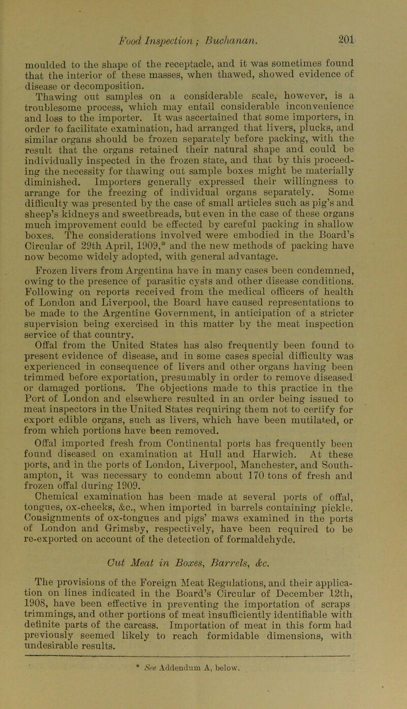 moulded to the shape of the receptacle, and it was sometimes found that the interior of these masses, when thawed, showed evidence of disease or decomposition. Thawing out samples on a considerable scale, however, is a troublesome process, which may entail considerable inconvenience and loss to the importer. It was ascertained that some importers, in order to facilitate examination, had arranged that livers, plucks, and similar organs should be frozen separately before packing, with the result that the organs retained their natural shape and could be individually inspected in the frozen state, and that by this proceed- ing the necessity for thawing out sample boxes might be materially diminished. Importers generally expressed their willingness to arrange for the freezing of individual organs separately. Some difficulty was presented by the case of small articles such as pig’s and sheep’s kidneys and sweetbreads, but even in the case of these organs much improvement could be effected by careful packing in shallow boxes. The considerations involved were embodied in the Board’s Circular of 29th April, 1909,* and the new methods of packing have now become widely adopted, with general advantage. Frozen livers from Argentina have in many cases been condemned, owing to the presence of parasitic cysts and other disease conditions. Following on reports received from the medical officers of health of London and Liverpool, the Board have caused representations to be made to the Argentine Government, in anticipation of a stricter supervision being exercised in this matter by the meat inspection service of that country. Offal from the United States has also frequently been found to present evidence of disease, and in some cases special difficulty was experienced in consequence of livers and other organs having been trimmed before exportation, presumably in order to remove diseased or damaged portions. The objections made to this practice in the Port of London and elsewhere resulted in an order being issued to meat inspectors in the United States requiring them not to certify for export edible organs, such as livers, which have been mutilated, or from which portions have been removed. Offal imported fresh from Continental ports has frequently been found diseased on examination at Hull and Harwich. At these ports, and in the ports of London, Liverpool, Manchester, and South- ampton, it was necessary to condemn about 170 tons of fresh and frozen offal during 1909. Chemical examination has been made at several ports of offal, tongues, ox-cheeks, &c., when imported in barrels containing pickle. Consignments of ox-tongues and pigs’ maws examined in the ports of London and Grimsby, respectively, have been required to be re-exported on account of the detection of formaldehyde. Cut Meat in Boxes, Barrels, &c. The provisions of the Foreign Meat Regulations, and their applica- tion on lines indicated in the Board’s Circular of December 12th, 1908, have been effective in preventing the importation of scraps trimmings, and other portions of meat insufficiently identifiable with definite parts of the carcass. Importation of meat in this form had previously seemed likely to reach formidable dimensions, with undesirable results.