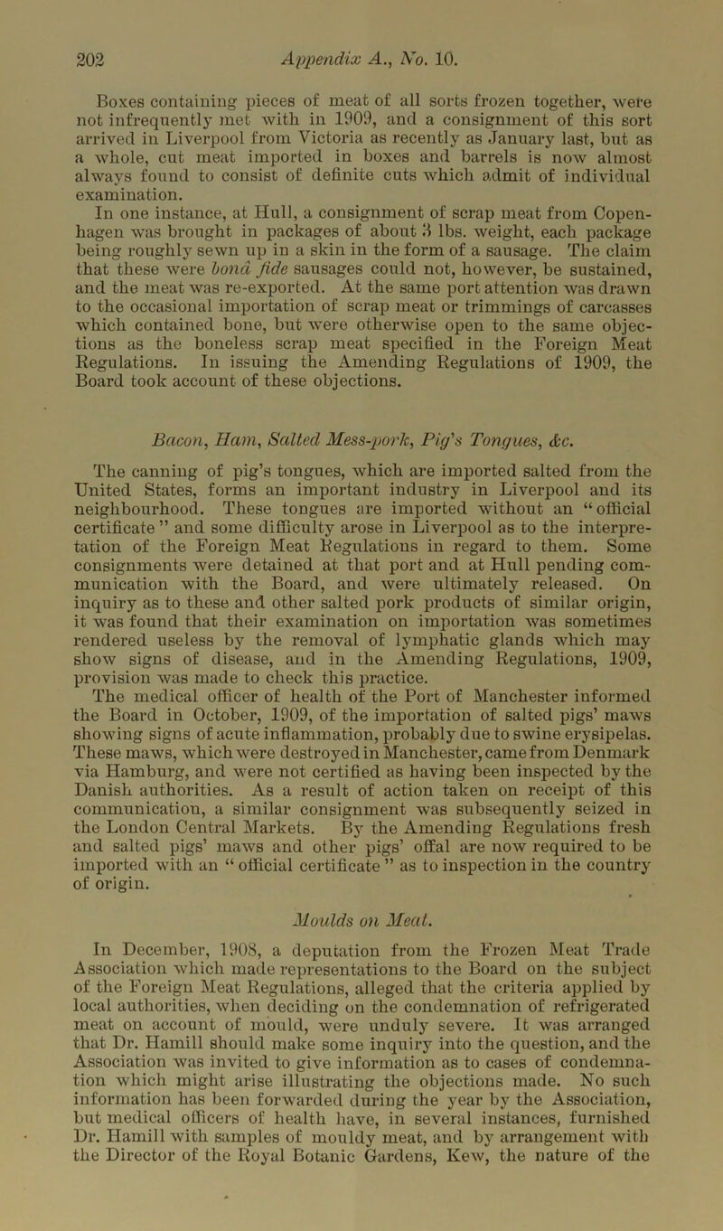 Boxes containing pieces of meat of all sorts frozen together, wefe not infrequently met with in 1909, and a consignment of this sort arrived in Liverpool from Victoria as recently as January last, but as a whole, cut meat imported in boxes and barrels is now almost always found to consist of definite cuts which admit of individual examination. In one instance, at Hull, a consignment of scrap meat from Copen- hagen was brought in packages of about B lbs. weight, each package being roughly sewn up in a skin in the form of a sausage. The claim that these were bond fide sausages could not, however, be sustained, and the meat was re-exported. At the same port attention was drawn to the occasional importation of scrap meat or trimmings of carcasses which contained bone, but were otherwise open to the same objec- tions as the boneless scrap meat specified in the Foreign Meat Regulations. In issuing the Amending Regulations of 1909, the Board took account of these objections. Bacon, Ham, Salted Mess-pork, Pig's Tongues, &c. The canning of pig’s tongues, which are imported salted from the United States, forms an important industry in Liverpool and its neighbourhood. These tongues are imported without an “official certificate ” and some difficulty arose in Liverpool as to the interpre- tation of the Foreign Meat Regulations in regard to them. Some consignments were detained at that port and at Hull pending com- munication with the Board, and were ultimately released. On inquiry as to these and other salted pork products of similar origin, it was found that their examination on importation was sometimes rendered useless by the removal of lymphatic glands which may show signs of disease, and in the Amending Regulations, 1909, provision was made to check this practice. The medical officer of health of the Port of Manchester informed the Board in October, 1909, of the importation of salted pigs’ maws showing signs of acute inflammation, probably due to swine erysipelas. These maws, which were destroyed in Manchester, came from Denmark via Hamburg, and were not certified as having been inspected by the Danish authorities. As a result of action taken on receipt of this communication, a similar consignment was subsequently seized in the London Central Markets. By the Amending Regulations fresh and salted pigs’ maws and other pigs’ offal are now required to be imported with an “ official certificate ” as to inspection in the country of origin. Moulds on Meat. In December, 1908, a deputation from the Frozen Meat Trade Association which made representations to the Board on the subject of the Foreign Meat Regulations, alleged that the criteria applied by local authorities, when deciding on the condemnation of refrigerated meat on account of mould, were unduly severe. It was arranged that Dr. Hamill should make some inquiry into the question, and the Association was invited to give information as to cases of condemna- tion which might arise illustrating the objections made. No such information has been forwarded during the year by the Association, but medical officers of health have, in several instances, furnished Dr. Hamill with samples of mouldy meat, and by arrangement with the Director of the Royal Botanic Gardens, Kew, the nature of the