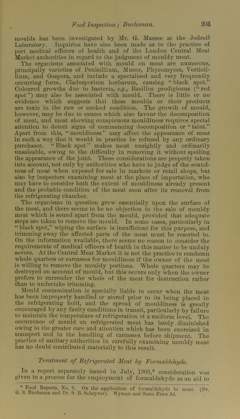 moulds lias been investigated by Mr. G. Massee at the Jodrell Laboratory. Inquiries have also been made as to the practice of port medical officers of health and of the London Central Meat Market authorities in regard to the judgment of mouldy meat. The organisms associated with mould on meat are numerous, principally varieties of Penicillium, Mucor, Phycomyces, Verticil- lium, and Oospora, and include a specialised and very frequently occurring form, Cladosporium herbarum, causing “ black spot.” Coloured growths due to bacteria, e.g., Bacillus prodigiosus (“ red spot”) may also be associated with mould. There is little or no evidence which suggests that these moulds or their products are toxic in the raw or cooked condition. The growth of mould, however, may be due to causes which also favour the decomposition of meat, and meat showing conspicuous mouldiness requires special attention to detect signs of commencing decomposition or “ taint.” Apart from this, “mouldiness” may affect the appearance of meat in such a way that it would in practice be refused by any ordinary purchaser. “ Black spot ” makes meat unsightly and ordinarily unsaleable, owing to the difficulty in removing it without spoiling the appearance of the joint. These considerations are properly taken into account, not only by authorities who have to judge of the sound- ness of meat when exposed for sale in markets or retail shops, but also by inspectors examining meat at the place of importation, who may have to consider both the extent of mouldiness already present and the probable condition of the meat soon after its removal from the refrigerating chamber. The organisms in question grow essentially upon the surface of the meat, and there seems to be no objection to the sale of mouldy meat which is sound apart from the mould, provided that adequate steps are taken to remove the mould. In some cases, particularly in “ black spot,” wiping the surface is insufficient for this purpose, and trimming away the affected parts of the meat must be resorted to. On the information available, there seems no reason to consider the requirements of medical officers of health in this matter to be unduly severe. At the Central Meat Market it is not the practice to condemn whole quarters or carcasses for mouldiness if the owner of the meat is willing to remove the mouldy portions. Whole quarters may be destroyed on account of mould, but this occurs only when the owner prefers to surrender the whole of the meat for destruction rather than to undertake trimming. Mould contamination is specially liable to occur when the meat has been improperly handled or stored prior to its being placed in the refrigerating hold, and the spread of mouldiness is greatly encouraged by any faulty conditions in transit, particularly by failure to maintain the temperature of refrigeration at a uniform level. The occurrence of mould on refrigerated meat has lately diminished owing to the greater care and attention which has been exercised in transport and in the handling of carcasses before shipment. The practice oi sanitary authorities in carefully examining mouldy meat has no doubt contributed materially to this result. Treatment of Refrigerated Meat by Formaldehyde. In a report separately issued in July, 1909,* consideration was given to a process for the employment of formaldehyde as an aid to Food Reports, No. 9. On the application of formaldehyde to meat. (Dr. G. S. Buchanan and Dr. S. B. Schryvcr). Wyman and Sons, Price 2d.