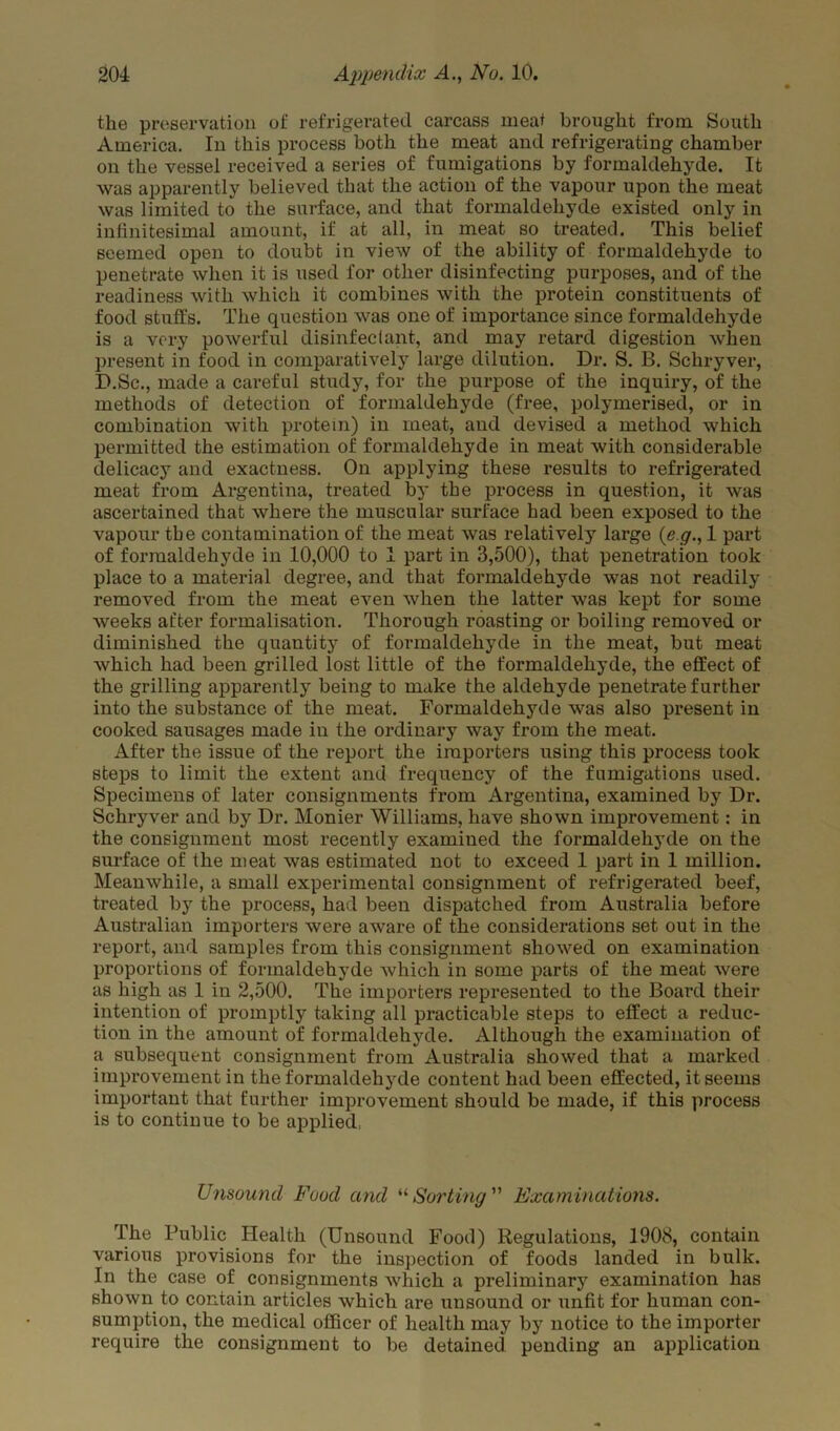 the preservation of refrigerated carcass meat brought from South America. In this process both the meat and refrigerating chamber on the vessel received a series of fumigations by formaldehyde. It was apparently believed that the action of the vapour upon the meat was limited to the surface, and that formaldehyde existed only in infinitesimal amount, if at all, in meat so treated. This belief seemed open to doubt in view of the ability of formaldehyde to penetrate when it is used for other disinfecting purposes, and of the readiness with which it combines with the protein constituents of food stuffs. The question was one of importance since formaldehyde is a very powerful disinfectant, and may retard digestion when present in food in comparatively large dilution. Dr. S. B. Schryver, D.Sc., made a careful study, for the purpose of the inquiry, of the methods of detection of formaldehyde (free, polymerised, or in combination with protein) in meat, and devised a method which permitted the estimation of formaldehyde in meat with considerable delicacy and exactness. On applying these results to refrigerated meat from Argentina, treated by the process in question, it was ascertained that where the muscular surface had been exposed to the vapour the contamination of the meat was relatively large (e g., 1 part of formaldehyde in 10,000 to 1 part in 3,500), that penetration took place to a material degree, and that formaldehyde was not readily removed from the meat even when the latter was kept for some weeks after formalisation. Thorough roasting or boiling removed or diminished the quantity of formaldehyde in the meat, but meat which had been grilled lost little of the formaldehyde, the effect of the grilling apparently being to make the aldehyde penetrate further into the substance of the meat. Formaldehyde was also present in cooked sausages made in the ordinary way from the meat. After the issue of the report the importers using this process took steps to limit the extent and frequency of the fumigations used. Specimens of later consignments from Argentina, examined by Dr. Schryver and by Dr. Monier Williams, have shown improvement: in the consignment most recently examined the formaldehyde on the surface of the meat was estimated not to exceed 1 part in 1 million. Meanwhile, a small experimental consignment of refrigerated beef, treated by the process, had been dispatched from Australia before Australian importers were aware of the considerations set out in the report, and samples from this consignment showed on examination proportions of formaldehyde which in some parts of the meat were as high as 1 in 2,500. The importers represented to the Board their intention of promptly taking all practicable steps to effect a reduc- tion in the amount of formaldehyde. Although the examination of a subsequent consignment from Australia showed that a marked improvement in the formaldehyde content had been effected, it seems important that further improvement should be made, if this process is to continue to be applied, Unsound Food and “Sorting ” Examinations. The Public Health (Unsound Food) Regulations, 1908, contain various provisions for the inspection of foods landed in bulk. In the case of consignments which a preliminary examination has shown to contain articles which are unsound or unfit for human con- sumption, the medical officer of health may by notice to the importer require the consignment to be detained pending an application