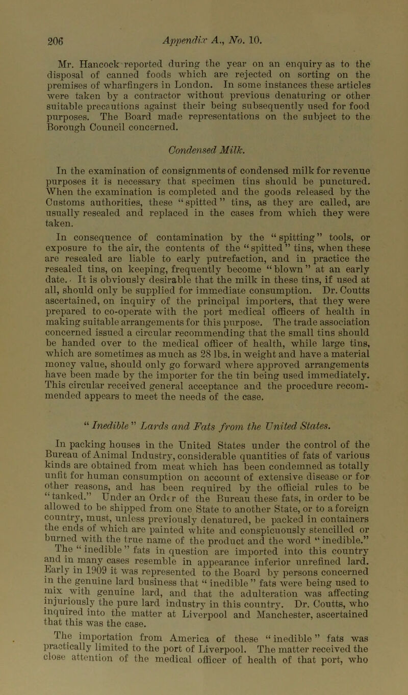 Mr. Hancock reported during the year on an enquiry as to the disposal of canned foods which are rejected on sorting on the premises of wharfingers in London. In some instances these articles were taken by a contractor without previous denaturing or other suitable precautions against their being subsequently used for food purposes. The Board made representations on the subject to the Borough Council concerned. Condensed Milk. In the examination of consignments of condensed milk for revenue purposes it is necessary that specimen tins should be punctured. When the examination is completed and the goods released by the Customs authorities, these “spitted” tins, as they are called, are usually resealed and replaced in the cases from which they were taken. In consequence of contamination by the “ spitting ” tools, or exposure to the air, the contents of the “ spitted ” tins, when these are resealed are liable to early putrefaction, and in practice the resealed tins, on keeping, frequently become “ blown ” at an early date. • It is obviously desirable that the milk in these tins, if used at all, should only be supplied for immediate consumption. Dr. Coutts ascertained, on inquiry of the principal importers, that they were prepared to co-operate with the port medical officers of health in making suitable arrangements for this purpose. The trade association concerned issued a circular recommending that the small tins should be handed over to the medical officer of health, while large tins, which are sometimes as much as 28 lbs. in weight and have a material money value, should only go forward where approved arrangements have been made by the importer for the tin being used immediately. This circular received general acceptance and the procedure recom- mended appears to meet the needs of the case. “ Inedible ” Lards and Fats from the United States. In packing houses in the United States under the control of the Bureau of Animal Industry, considerable quantities of fats of various kinds are obtained from meat which has been condemned as totally unfit for human consumption on account of extensive disease or for other reasons, and has been required by the official rules to be “tanked.” Under an Order of the Bureau these fats, in order to be allowed to be shipped from one State to another State, or to a foreign country, must, unless previously denatured, be packed in containers the ends of which are painted white and conspicuously stencilled or burned with the true name of the product and the word “ inedible.” The “ inedible ” fats in question are imported into this country and in many cases resemble in appearance inferior unrefined lard. Larly in 1009 it was represented to the Board by persons concerned in the genuine lard business that “ inedible” fats were being used to mix with genuine lard, and that the adulteration was affecting injuriously the pure lard industry in this country. Dr. Coutts, who inquired into the matter at Liverpool and Manchester, ascertained that this was the case. The importation from America of these “ inedible ” fats was practically limited to the port of Liverpool. The matter received the close attention of the medical officer of health of that port, who