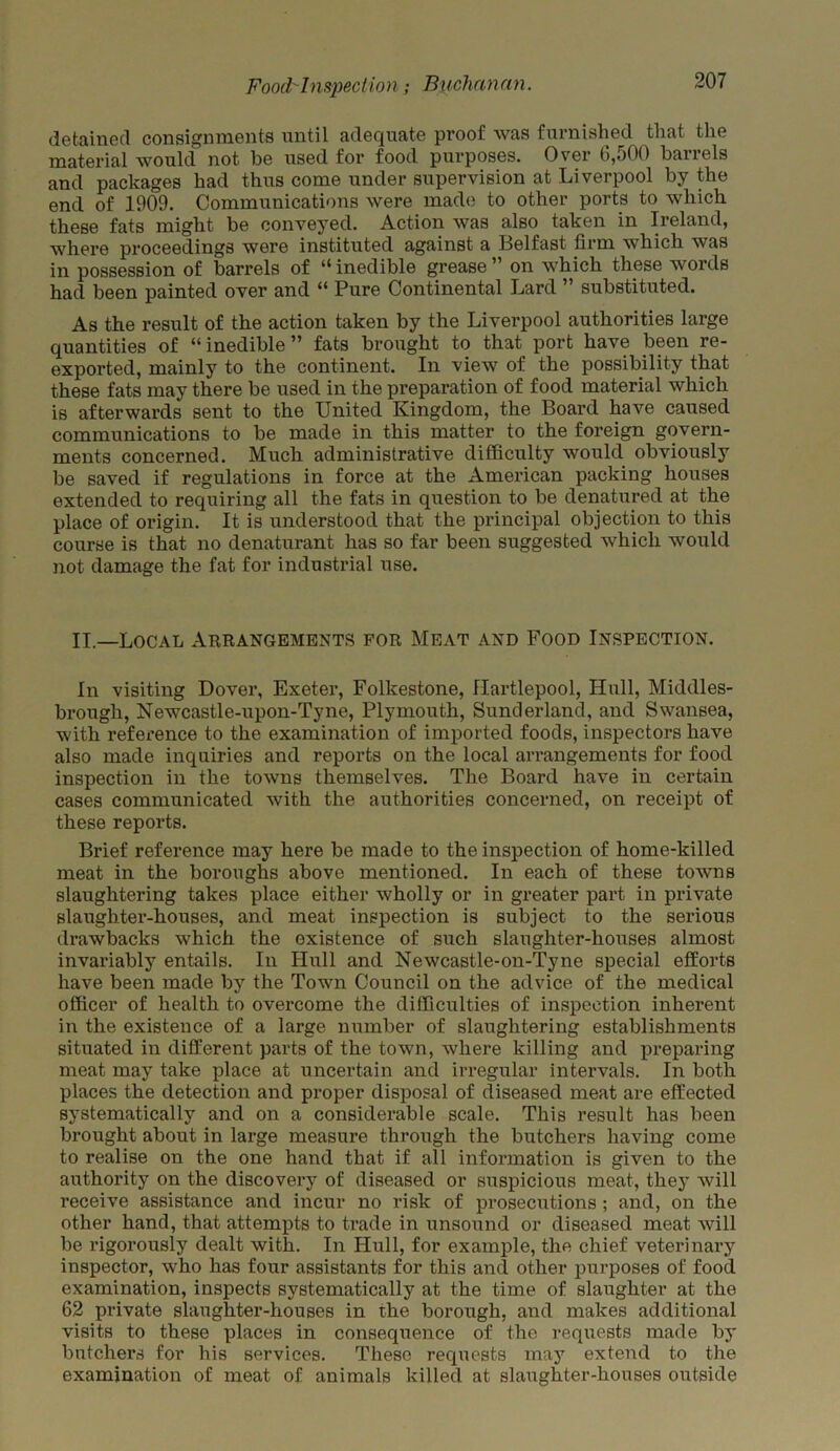 detained consignments until adequate proof was furnished that the material would not he used for food purposes. Over 6,oOO ban els and packages had thus come under supervision at Liverpool by the end of 1909. Communications were made to other ports to which these fats might be conveyed. Action was also taken in Ireland, where proceedings were instituted against a Belfast firm which was in possession of barrels of “ inedible grease ” on which these words had been painted over and “ Pure Continental Lard ” substituted. As the result of the action taken by the Liverpool authorities large quantities of “ inedible ” fats brought to that port have been re- exported, mainly to the continent. In view of the possibility that these fats may there be used in the preparation of food material which is afterwards sent to the United Kingdom, the Board have caused communications to be made in this matter to the foreign govern- ments concerned. Much administrative difficulty would obviously be saved if regulations in force at the American packing houses extended to requiring all the fats in question to be denatured at the place of origin. It is understood that the principal objection to this course is that no denaturant has so far been suggested which would not damage the fat for industrial use. II.—Local Arrangements for Meat and Food Inspection. In visiting Dover, Exeter, Folkestone, Hartlepool, Hull, Middles- brough, Newcastle-upon-Tyne, Plymouth, Sunderland, and Swansea, with reference to the examination of imported foods, inspectors have also made inquiries and reports on the local arrangements for food inspection in the towns themselves. The Board have in certain cases communicated with the authorities concerned, on receipt of these reports. Brief reference may here be made to the inspection of home-killed meat in the boroughs above mentioned. In each of these towns slaughtering takes place either wholly or in greater part in private slaughter-houses, and meat inspection is subject to the serious drawbacks which the existence of such slaughter-houses almost invariably entails. In Hull and Newcastle-on-Tyne special efforts have been made by the Town Council on the advice of the medical officer of health to overcome the difficulties of inspection inherent in the existence of a large number of slaughtering establishments situated in different parts of the town, where killing and preparing meat may take place at uncertain and irregular intervals. In both places the detection and proper disposal of diseased meat are effected systematically and on a considerable scale. This result has been brought about in large measure through the butchers having come to realise on the one hand that if all information is given to the authority on the discovery of diseased or suspicious meat, they will receive assistance and incur no risk of prosecutions ; and, on the other hand, that attempts to trade in unsound or diseased meat will be rigorously dealt with. In Hull, for example, the chief veterinary inspector, who has four assistants for this and other purposes of food examination, inspects systematically at the time of slaughter at the 62 private slaughter-houses in the borough, and makes additional visits to these places in consequence of the requests made by butchers for his services. These requests may extend to the examination of meat of animals killed at slaughter-houses outside