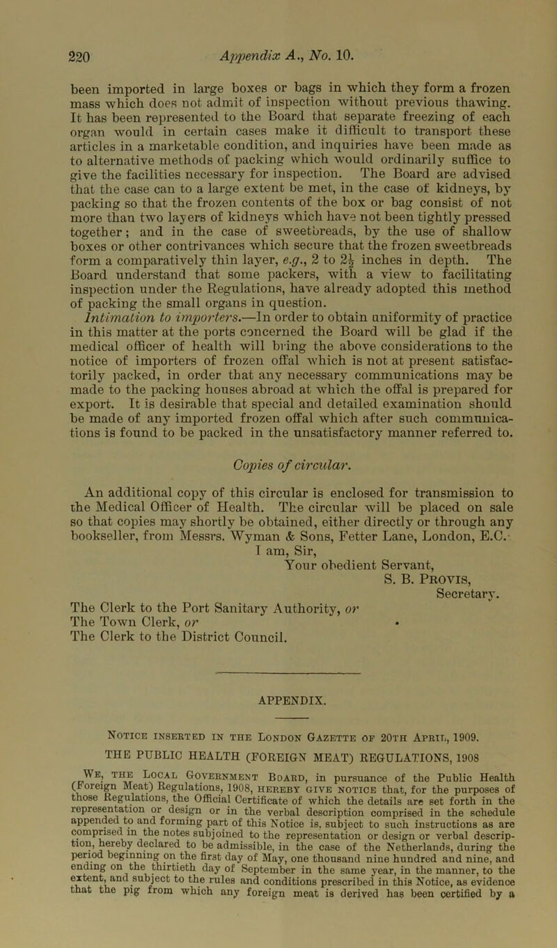 been imported in large boxes or bags in which they form a frozen mass which does not admit of inspection without previous thawing. It has been represented to the Board that separate freezing of each organ would in certain cases make it difficult to transport these articles in a marketable condition, and inquiries have been made as to alternative methods of packing which would ordinarily suffice to give the facilities necessary for inspection. The Board are advised that the case can to a large extent be met, in the case of kidneys, by packing so that the frozen contents of the box or bag consist of not more than two layers of kidneys which have not been tightly pressed together; and in the case of sweetbreads, by the use of shallow boxes or other contrivances which secure that the frozen sweetbreads form a comparatively thin layer, e.g., 2 to 2^ inches in depth. The Board understand that some packers, with a view to facilitating inspection under the Regulations, have already adopted this method of packing the small organs in question. Intimation to importer's.—In order to obtain uniformity of practice in this matter at the ports concerned the Board will be glad if the medical officer of health will bring the above considerations to the notice of importers of frozen offal which is not at present satisfac- torily packed, in order that any necessary communications may be made to the packing houses abroad at which the offal is prepared for export. It is desirable that special and detailed examination should be made of any imported frozen offal which after such communica- tions is found to be packed in the unsatisfactory manner referred to. Copies of circular. An additional copy of this circular is enclosed for transmission to the Medical Officer of Health. The circular will be placed on sale so that copies may shortly be obtained, either directly or through any bookseller, from Messrs. Wyman & Sons, Fetter Lane, London, E.C. I am, Sir, Your obedient Servant, S. B. Provis, Secretary. The Clerk to the Port Sanitary Authority, or The Town Clerk, or The Clerk to the District Council. APPENDIX. Notice inserted in the London Gazette of 20th April, 1909. THE PUBLIC HEALTH (FOREIGN MEAT) REGULATIONS, 1908 We, the Local Government Board, in pursuance of the Public Health (foreign Meat) Regulations, 1908, hereby give notice that, for the purposes of those Regulations, the Official Certificate of which the details are set forth in the representation or design or in the verbal description comprised in the schedule appended to and forming part of this Notice is, subject to such instructions as are comprised m the notes subjoined to the representation or design or verbal descrip- tion, hereby declared to be admissible, in the case of the Netherlands, during the period beginning on the first day of May, one thousand nine hundred and nine, and ending on the thirtieth day of September in the same year, in the manner, to the extent, and subject to the rules and conditions prescribed in this Notice, as evidence that the pig from which any foreign meat is derived has been certified by a