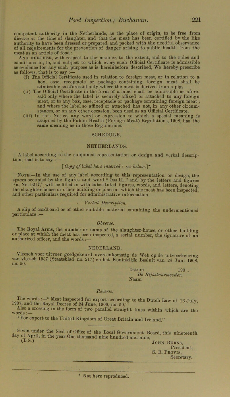 competent authority in the Netherlands, as the place of origin, to be free from disease at the time of slaughter, and that the meat has been certified by the like authority to have been dressed or prepared, and packed with the needful observance of all requirements for the prevention of danger arising to public health from the meat as an article of food : And further, with respect to the manner, to the extent, and to the rules and conditions in, to, and subject to which every such Official Certificate is admissible as evidence for any such purpose as is hereinbefore described. We hereby prescribe as follows, that is to say :— (i) The Official Certificate used in relation to foreign meat, or in relation to a box, case, receptacle or package containing foreign meat shall be admissible as aforesaid only where the meat is derived from a pig. (ii) The Official Certificate in the form of a label shall be admissible as afore- said only where the label is securely affixed or attached to any foreign meat, or to any box, case, receptacle or package containing foreign meat; and where the label so affixed or attached has not, in any other circum- stances, or on any other occasion, been used as an Official Certificate. (iii) In this Notice, any word or expression to which a special meaning is assigned by the Public Health (Foreign Meat) Regulations, 1908, has the same meaning as in those Regulations. SCHEDULE. NETHERLANDS. A label according to the subjoined representation or design and verbal descrip- tion, that is to say :— [ Copy of label here inserted: see below.]* Note.—In the use of any label according to this representation or design, the spaces occupied by the figures and word “ Oss II.,” and by the letters and figures “ a. No. 9217,” will be filled in with substituted figures, words, and letters, denoting the slaughter-house or other building or place at which the meat has been inspected, and other particulars required for administrative information. • Verbal Description. A slip of cardboard or of other suitable material containing the undermentioned particulars:— Obverse. The Royal Arms, the number or name of the slaughter-house, or other building or place at which the meat has been inspected, a serial number, the signature of an authorized officer, and the words :— NEDERLAND. Vleesch voor uitvoer goedgekeurd overeenkomstig de Wet op de uitvoerkeuring van vleesch 1907 (Staatsblad no. 217) en het Koninklijk Besluit van 24 Juni 1908 no. 50. Datum 190 . De Bijkskeurmecster. Naam Reverse. w?rds “ Meat inspected for export according to the Dutch Law of 16 Julv 1907, and the Royal Decree of 24 June, 1908, no. 50.” Also a crossing in the form of two parallel straight lines within which are the words :— “ For export to the United Kingdom of Great Britain and Ireland.” i tlm Seal of Office of the Local Government Board, this nineteenth Uay April, m the year One thousand nine hundred and nine. (L-s-) John Burns, President, S. B. Provis, Secretary.