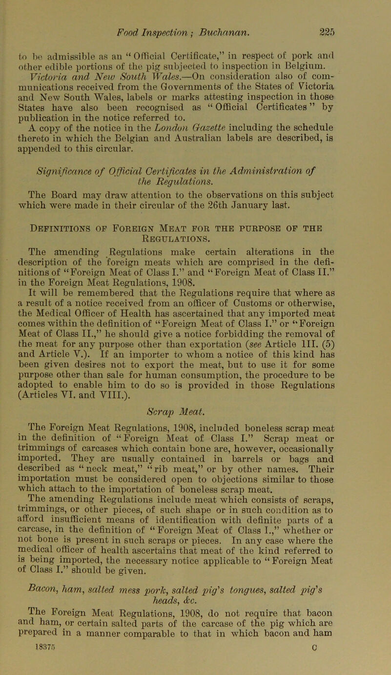 to bo admissible as an “ Official Certificate,” in respect of pork and other edible portions of the pig subjected to inspection in Belgium. Victoria and New South Wales.—On consideration also of com- munications received from the Governments of the States of Victoria and New South Wales, labels or marks attesting inspection in those States have also been recognised as “ Official Certificates ” by publication in the notice referred to. A copy of the notice in the London Gazette including the schedule thereto in which the Belgian and Australian labels are described, is appended to this circular. Significance of Official Certificates in the Administration of the Regulations. The Board may draw attention to the observations on this subject which were made in their circular of the 26th January last. Definitions of Foreign Meat for the purpose of the Regulations. The amending Regulations make certain alterations in the description of the foreign meats which are comprised in the defi- nitions of “Foreign Meat of Class I.” and “Foreign Meat of Class II.” in the Foreign Meat Regulations, 1908. It will be remembered that the Regulations require that where as a result of a notice received from an officer of Customs or otherwise, the Medical Officer of Health has ascertained that any imported meat comes within the definition of “Foreign Meat of Class I.” or “Foreign Meat of Class II.,” he should give a notice forbidding the removal of the meat for any purpose other than exportation (see Article III. (5) and Article V.). If an importer to whom a notice of this kind has been given desires not to export the meat, but to use it for some purpose other than sale for human consumption, the procedure to be adopted to enable him to do so is provided in those Regulations (Articles VI. and VIII.). Scrap Meat. The Foreign Meat Regulations, 1908, included boneless scrap meat in the definition of “ Foreign Meat of Class I.” Scrap meat or trimmings of carcases which contain bone are, however, occasionally imported. They are usually contained in barrels or bags and described as “ neck meat,” “ rib meat,” or by other names. Their importation must be considered open to objections similar to those which attach to the importation of boneless scrap meat. The amending Regulations include meat which consists of scraps, trimmings, or other pieces, of such shape or in such condition as to afford insufficient means of identification with definite parts of a carcase, in the definition of “ Foreign Meat of Class I.,” whether or not bone is present in such scraps or pieces. In any case where the medical officer of health ascertains that meat of the kind referred to is being imported, the necessary notice applicable to “ Foreign Meat of Class I.” should be given. Bacon, ham, salted mess pork, salted pig's tongues, salted pig's heads, dec. The Foreign Meat Regulations, 1908, do not require that bacon and ham, or certain salted parts of the carcase of the pig which are prepared in a manner comparable to that in which bacon and ham 18375 c