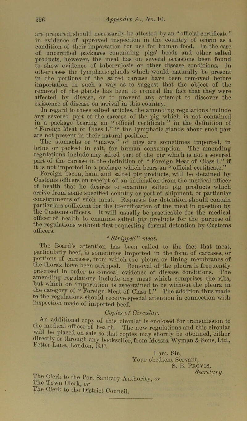 are prepared, sinmid necessarily be attested by an “ official certificate ” in evidence of approved inspection in the country of origin as a condition of their importation for use for human food. In the case of uncertified packages containing pigs’ heads and other salted products, however, the meat has on several occasions been found to show evidence of tuberculosis or other disease conditions. In other cases the lymphatic glands which would naturally be present in the portions of the salted carcase have been removed before importation in such a way as to suggest that the object of the removal of the glands has been to conceal the fact that they were affected by disease, or to prevent any attempt to discover the existence of disease on arrival in this country. In regard to these salted articles, the amending regulations include any severed part of the carcase of the pig which is not contained in a package bearing an “ official certificate ” in the definition of “ Foreign Meat of Class I.” if the lymphatic glands about such part are not present in their natural position. The stomachs or “maws” of pigs are sometimes imported, in brine or packed in salt, for human consumption. The amending regulations include any salted part of the pig which is not a severed part of the carcase in the definition of “ Foreign Meat of Class I.” if it is not imported in a package which bears an “ official certificate.” Foreign bacon, ham, and salted pig products, will be detained by Customs officers on receipt of an intimation from the medical officer of health that he desires to examine salted pig products which arrive from some specified country or port of shipment, or particular consignments of such meat. Requests for detention should contain particulars sufficient for the identification of the meat in question by the Customs officers. It will usually be practicable for the medical officer of health to examine salted pig products for the purpose of the regulations without first requesting formal detention by Customs officers. “ Stripped” meat. The Board’s attention has been called to the fact that meat, particularly beef, is sometimes imported in the form of carcases, or portions of carcases, from which the pleura or lining membranes of the thorax have been stripped. Removal of the pleura is frequently practised in order to conceal evidence of disease conditions. The amending regulations include any meat which comprises the ribs, but which on importation is ascertained to be without the pleura in the category of “Foreign Meat of Class I.” The addition thus made to the regulations should receive special attention in connection with inspection made of imported beef. Copies of Circular. An additional copy of this circular is enclosed for transmission to the medical officer of health. The new regulations and this circular will be placed on sale so that copies may shortly be obtained, either directly or through any bookseller, from Messrs. Wyman & Sons, Ltd., letter Lane, London, E.C. I am, Sir, Your obedient Servant, S. B. Provis, Secreta vy Ihe Clerk to the Port Sanitary Authority, or The Town Clerk, or The Clerk to the District Council.