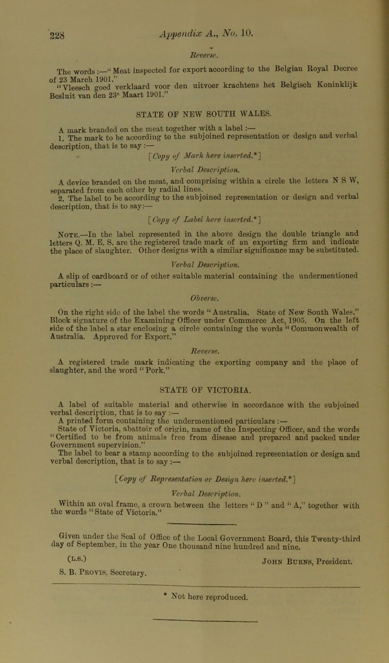 Reverse. The words “ Meat inspected for export according to the Belgian Royal Decree of 23 March 1901.” . “Vleesch goed verklaard voor den uitvoer krachtens het Belgisch Koninklijk Besluit van deu 23 Maart 1901.” STATE OF NEW SOUTH WALES. A mark branded on the meat together with a label:— 1 The mark to be according to the subjoined representation or design and verbal description, that is to say :— [Copy of Mark here inserted.*] Verbal Description. A device branded on the meat, and comprising within a circle the letters NSW, separated from each other by radial lines. 2. The label to be according to the subjoined representation or design and verbal description, that is to say:— [Copy of Label here inserted.*] Note.—In the label represented in the above design the double triangle and letters Q. M. E. S. are the registered trade mark of an exporting firm and indicate the place of slaughter. Other designs with a similar significance may be substituted. Verbal Description. A slip of cardboard or of other suitable material containing the undermentioned particulars:— Obverse. On the right side of the label the words “ Australia. State of New South Wales.” Block signature of the Examining Officer under Commerce Act, 1905. On the left side of the label a star enclosing a circle containing the words “ Commonwealth of Australia. Approved for Export.” Reverse. A registered trade mark indicating the exporting company and the place of slaughter, and the word “ Pork.” STATE OF VICTORIA. A label of suitable material and otherwise in accordance with the subjoined verbal description, that is to say :— A printed form containing the undermentioned particulars :— State of Victoria, abattoir of origin, name of the Inspecting Officer, and the words 11 Certified to be from animals free from disease and prepared and packed under Government supervision.” The label to bear a stamp according to the subjoined representation or design and verbal description, that is to say :— [Copy of Representation or Design here inserted.*] Verbal Description. Within an oval frame, a crown between the letters “ D ” and “ A,” together with the words “State of Victoria.” Given under the Seal of Office of the Local Government Board, this Twenty-third day of September, in the year One thousand nine hundred and nine. (k-8') John Burns, President. S. B. Provis, Secretary.