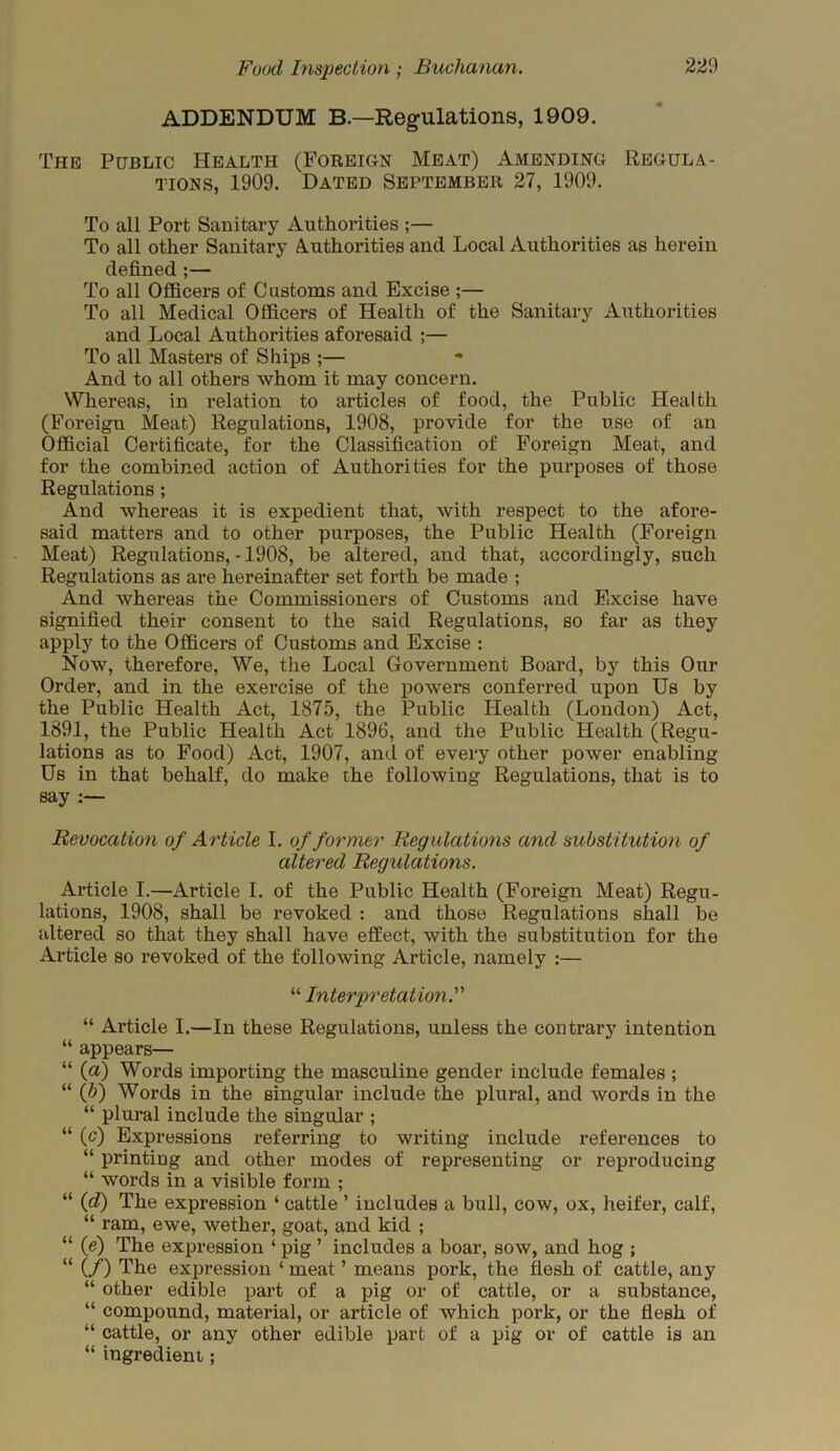 ADDENDUM B.—Regulations, 1909. The Public Health (Foreign Meat) Amending Regula- tions, 1909. Dated September 27, 1909. To all Port Sanitary Authorities ;— To all other Sanitary Authorities and Local Authorities as herein defined ;— To all Officers of Customs and Excise ;— To all Medical Officers of Health of the Sanitary Authorities and Local Authorities aforesaid ;— To all Masters of Ships ;— And to all others whom it may concern. Whereas, in relation to articles of food, the Public Health (Foreign Meat) Regulations, 1908, provide for the use of an Official Certificate, for the Classification of Foreign Meat, and for the combined action of Authorities for the purposes of those Regulations ; And whereas it is expedient that, with respect to the afore- said matters and to other purposes, the Public Health (Foreign Meat) Regulations, -1908, be altered, and that, accordingly, such Regulations as are hereinafter set forth be made ; And whereas the Commissioners of Customs and Excise have signified their consent to the said Regulations, so far as they apply to the Officers of Customs and Excise : Now, therefore, We, the Local Government Board, by this Our Order, and in the exercise of the powers conferred upon Us by the Public Health Act, 1875, the Public Health (London) Act, 1891, the Public Health Act 1896, and the Public Health (Regu- lations as to Food) Act, 1907, and of every other power enabling Us in that behalf, do make the following Regulations, that is to say :— Revocation of Article I. of former Regulations and substitution of altered Regulations. Article I.—Article I. of the Public Health (Foreign Meat) Regu- lations, 1908, shall be revoked : and those Regulations shall be altered so that they shall have effect, with the substitution for the Article so revoked of the following Article, namely :— “ Interpretation. “ Article I.—In these Regulations, unless the contrary intention “ appears— “ (a) Words importing the masculine gender include females ; “ (h) Words in the singular include the plural, and words in the “ plural include the singular ; “ (c) Expressions referring to writing include references to “ printing and other modes of representing or reproducing “ words in a visible form ; “ (d) The expression ‘ cattle ’ includes a bull, cow, ox, heifer, calf, “ ram, ewe, wether, goat, and kid ; “ if) The expression ‘ pig ’ includes a boar, sow, and hog ; “ (/) The expression ‘ meat ’ means pork, the flesh of cattle, any “ other edible part of a pig or of cattle, or a substance, “ compound, material, or article of which pork, or the flesh of “ cattle, or any other edible part of a pig or of cattle is an “ ingredient;