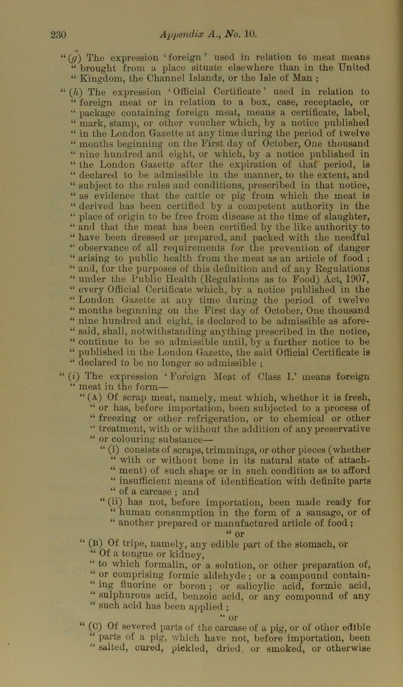 “ ((j) The expression ‘ foreign ’ used in relation to meat means “ brought from a place situate elsewhere than in the United “ Kingdom, the Channel Islands, or the Isle of Man ; “ (h) The expression ‘ Official Certificate ’ used in relation to “ foreign meat or in relation to a box, case, receptacle, or “ package containing foreign meat, means a certificate, label, “ mark, stamp, or other voucher which, by a notice published “ in the London Gazette at any time during the period of twelve “ months beginning on the First day of October, One thousand “ nine hundred and eight, or which, by a notice published in “ the London Gazette after the expiration of that period, is “ declared to be admissible in the manner, to the extent, and “ subject to the rules and conditions, prescribed in that notice, “ as evidence that the cattle or pig from which the meat is “ derived has been certified by a competent authority in the “ place of origin to be free from disease at the time of slaughter, “ and that the meat has been certified by the like authority to “ have been dressed or prepared, and packed with the needful “ observance of all requirements for the prevention of danger “ arising to public health from the meat as an article of food ; “ and, for the purposes of this definition and of any Regulations “ under the Public Health (Regulations as to Food) Act, 1907, “ every Official Certificate which, by a notice published in the “ London Gazette at any time during the period of twelve “ months beginning on the First day of October, One thousand “ nine hundred and eight, is declared to be admissible as afore- “ said, shall, notwithstanding anything prescribed in the notice, “ continue to be so admissible until, by a further notice to be “ published in the London Gazette, the said Official Certificate is “ declared to be no longer so admissible ; “ (i) The expression ‘ Foreign Meat of Class I.’ means foreign “ meat in the form— “ (A) Of scrap meat, namely, meat which, whether it is fresh, “ or has, before importation, been subjected to a process of “ freezing or other refrigeration, or to chemical or other treatment, with or without the addition of any preservative “ or colouring substance— “ (i) consists of scraps, trimmings, or other pieces (whether “ with or without bone in its natural state of attach- “ ment) of such shape or in such condition as to afford “ insufficient means of identification with definite parts “ of a carcase ; and “ (ii) has not, before importation, been made ready for “ human consumption in the form of a sausage, or of “ another prepared or manufactured article of food; “ or “ (B) Of tripe, namely, any edible part of the stomach, or “ Of a tongue or kidney, to which formalin, or a solution, or other preparation of, “ or comprising formic aldehyde ; or a compound contain- “ ing fluorine or boron; or salicylic acid, formic acid, “ sulphurous acid, benzoic acid, or any compound of any “ such acid has been applied ; “ or “ (c) Of severed parts of the carcase of a pig, or of other edible “ parts of a pig, which have not, before importation, been “ salted, cured, pickled, dried, or smoked, or otherwise