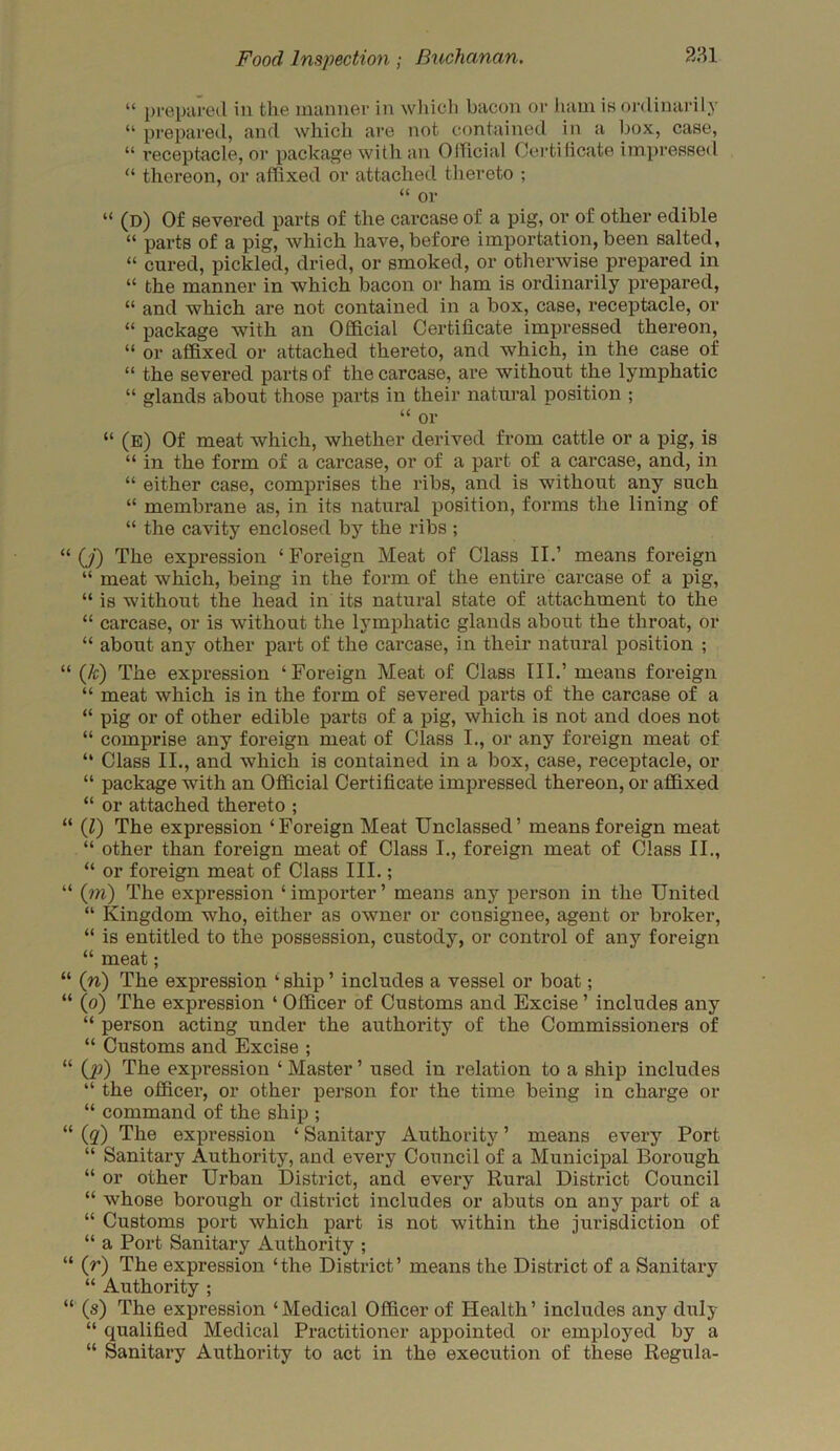 “ prepared in the manner in which bacon or ham is ordinarily “ prepared, and which are not contained in a box, case, “ receptacle, or package with an Official Certificate impressed “ thereon, or affixed or attached thereto ; “ or “ (d) Of severed parts of the carcase of a pig, or of other edible “ parts of a pig, which have,before importation, been salted, “ cured, pickled, dried, or smoked, or otherwise prepared in “ the manner in which bacon or ham is ordinarily prepared, “ and which are not contained in a box, case, receptacle, or “ package with an Official Certificate impressed thereon, “ or affixed or attached thereto, and which, in the case of “ the severed parts of the carcase, are without the lymphatic “ glands about those parts in their natural position ; “ or “ (e) Of meat which, whether derived from cattle or a pig, is “ in the form of a carcase, or of a part of a carcase, and, in “ either case, comprises the ribs, and is without any such “ membrane as, in its natural position, forms the lining of “ the cavity enclosed by the ribs ; (j) The expression ‘ Foreign Meat of Class II.’ means foreign “ meat which, being in the form of the entire carcase of a pig, “ is without the head in its natural state of attachment to the “ carcase, or is without the lymphatic glands about the throat, or “ about any other part of the carcase, in their natural position ; (/c) The expression ‘Foreign Meat of Class III.’ means foreign “ meat which is in the form of severed parts of the carcase of a “ pig or of other edible parts of a pig, which is not and does not “ comprise any foreign meat of Class I., or any foreign meat of “ Class II., and which is contained in a box, case, receptacle, or “ package with an Official Certificate impressed thereon, or affixed “ or attached thereto ; (l) The expression ‘Foreign Meat Unclassed’ means foreign meat “ other than foreign meat of Class I., foreign meat of Class II., “ or foreign meat of Class III.; (rri) The expression ‘ importer ’ means any person in the United “ Kingdom who, either as owner or consignee, agent or broker, “ is entitled to the possession, custody, or control of any foreign “ meat; (n) The expression ‘ ship ’ includes a vessel or boat; (o) The expression 4 Officer of Customs and Excise ’ includes any “ person acting under the authority of the Commissioners of “ Customs and Excise ; (p) The expression ‘ Master ’ used in relation to a ship includes “ the officer, or other person for the time being in charge or “ command of the ship ; (#) The expression ‘ Sanitary Authority ’ means every Port “ Sanitary Authority, and every Council of a Municipal Borough “ or other Urban District, and every Rural District Council “ whose borough or district includes or abuts on any part of a “ Customs port which part is not within the jurisdiction of “ a Port Sanitary Authority ; (r) The expression ‘the District’ means the District of a Sanitary “ Authority ; (s) The expression ‘ Medical Officer of Health ’ includes any duly “ qualified Medical Practitioner appointed or employed by a “ Sanitary Authority to act in the execution of these Regula-