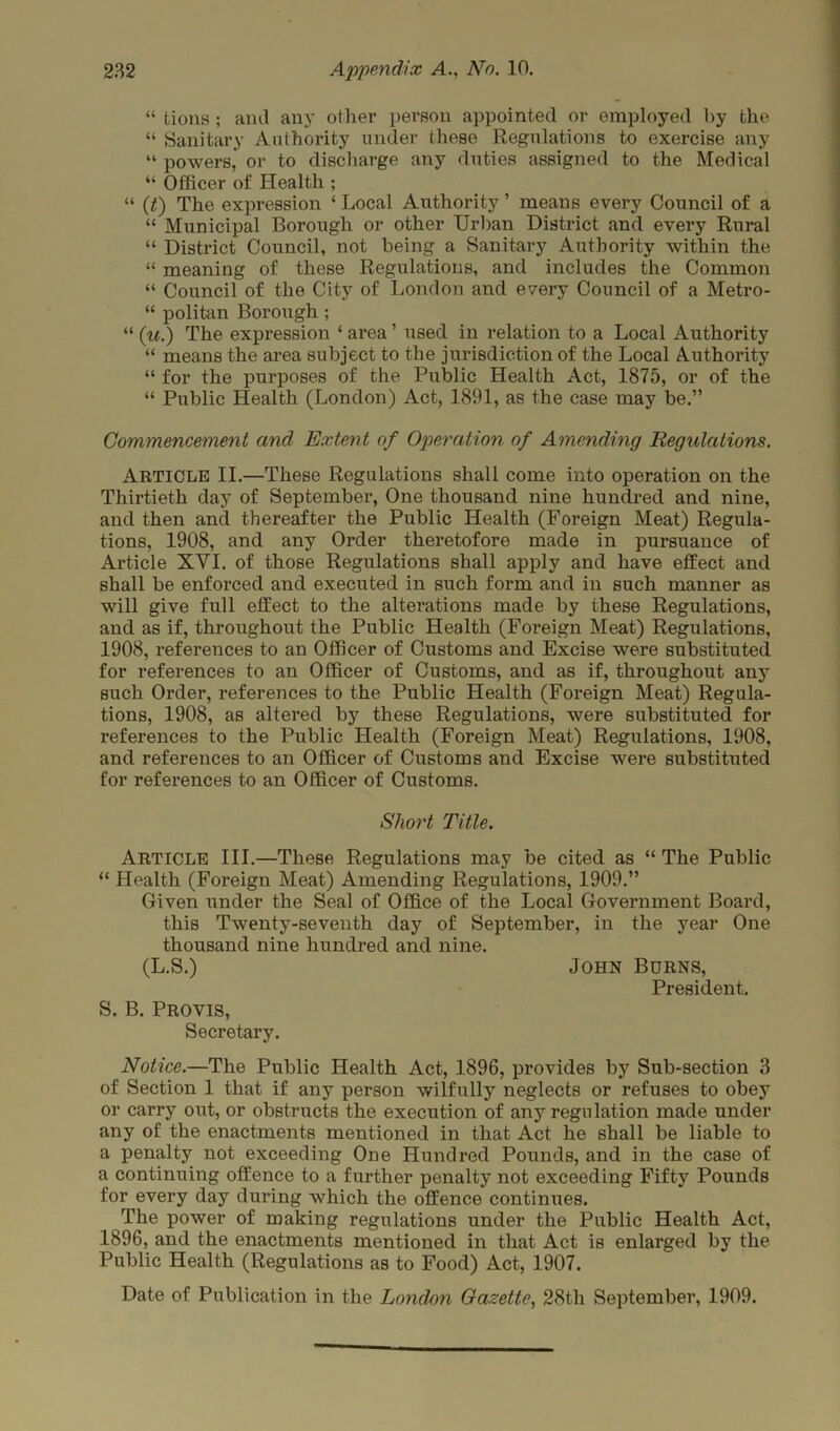 “ tions ; and any other person appointed or employed by the “ Sanitary Authority under these Regulations to exercise any “ powers, or to discharge any duties assigned to the Medical “ Officer of Health ; “ (t) The expression ‘ Local Authority ’ means every Council of a “ Municipal Borough or other Urban District and every Rural “ District Council, not being a Sanitary Authority within the “ meaning of these Regulations, and includes the Common “ Council of the City of London and every Council of a Metro- “ politan Borough; “ (u.) The expression ‘ area ’ used in relation to a Local Authority “ means the area subject to the jurisdiction of the Local Authority “ for the purposes of the Public Health Act, 1875, or of the “ Public Health (London) Act, 1891, as the case may be.” Commencement and Extent of Operation of Amending Regulations. Article II.—These Regulations shall come into operation on the Thirtieth day of September, One thousand nine hundred and nine, and then and thereafter the Public Health (Foreign Meat) Regula- tions, 1908, and any Order theretofore made in pursuance of Article XYI. of those Regulations shall apply and have effect and shall be enforced and executed in such form and in such manner as will give full effect to the alterations made by these Regulations, and as if, throughout the Public Health (Foreign Meat) Regulations, 1908, references to an Officer of Customs and Excise were substituted for references to an Officer of Customs, and as if, throughout any such Order, references to the Public Health (Foreign Meat) Regula- tions, 1908, as altered by these Regulations, were substituted for references to the Public Health (Foreign Meat) Regulations, 1908, and references to an Officer of Customs and Excise were substituted for references to an Officer of Customs. Short Title. Article III.—These Regulations may be cited as “ The Public “ Health (Foreign Meat) Amending Regulations, 1909.” Given under the Seal of Office of the Local Government Board, this Twenty-seventh day of September, in the year One thousand nine hundred and nine. (L.S.) John Burns, President. S. B. Provis, Secretary. Notice.—The Public Health Act, 1896, provides by Sub-section 3 of Section 1 that if any person wilfully neglects or refuses to obey or carry out, or obstructs the execution of any regulation made under any of the enactments mentioned in that Act he shall be liable to a penalty not exceeding One Hundred Pounds, and in the case of a continuing offence to a further penalty not exceeding Fifty Pounds for every day during which the offence continues. The power of making regulations under the Public Health Act, 1896, and the enactments mentioned in that Act is enlarged by the Public Health (Regulations as to Food) Act, 1907. Date of Publication in the London Gazette, 28tli September, 1909.
