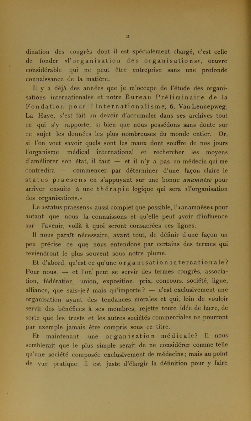 dination des congrès dont il est spécialement chargé, c’est celle de fonder » l’organisation des organisations», oeuvre considérable qui ne peut être entreprise sans une profonde connaissance de la matière. Il y a déjà des années que je m’occupe de l’étude des organi- sations internationales et notre Bureau Préliminaire de la Fondation pour l’Internationalisme, 6, Van Lennepweg, La Haye, s’est fait un devoir d’accumuler dans ses archives tout ce qui s’y rapporte, si bien que nous possédons sans doute sur ce sujet les données les plus nombreuses du monde entier. Or, si l’on veut savoir quels sont les maux dont souffre de nos jours l’organisme médical international et rechercher les moyens d’améliorer son état, il faut — et il n’y a pas un médecin qui me contredira — commencer par déterminer d’une façon claire le status praesens en s’appuyant sur une bonne anamnèse pour arriver ensuite à une thérapie logique qui sera » l'organisation des organisations.» Le »status praesens« aussi complet que possible, l’»anamnèse« pour autant que nous la connaissons et qu’elle peut avoir d’influence sur l’avenir, voilà à quoi seront consacrées ces lignes. Il nous paraît nécessaire, avant tout, de définir d une façon un peu précise ce que nous entendons par certains des termes qui reviendront le plus souvent sous notre plume. Et d’abord, qu’est ce qu’une organisation internationale? Pour nous, — et l’on peut se servir des termes congrès, associa- tion, fédération, union, exposition, prix, concours, société, ligue, alliance, que sais-je? mais qu’importe? — c’est exclusivement une organisation ayant des tendances morales et qui, loin de vouloir servir des bénéfices à ses membres, rejette toute idée de lucre, de sorte que les trusts et les autres sociétés commerciales ne pourront par exemple jamais être compris sous ce titre. Et maintenant, une organisation médicale? Il nous semblerait que le plus simple serait de ne considérer comme telle qu’une société composée exclusivement de médecins; mais au point de vue pratique, il est juste d’élargir la définition pour y faire