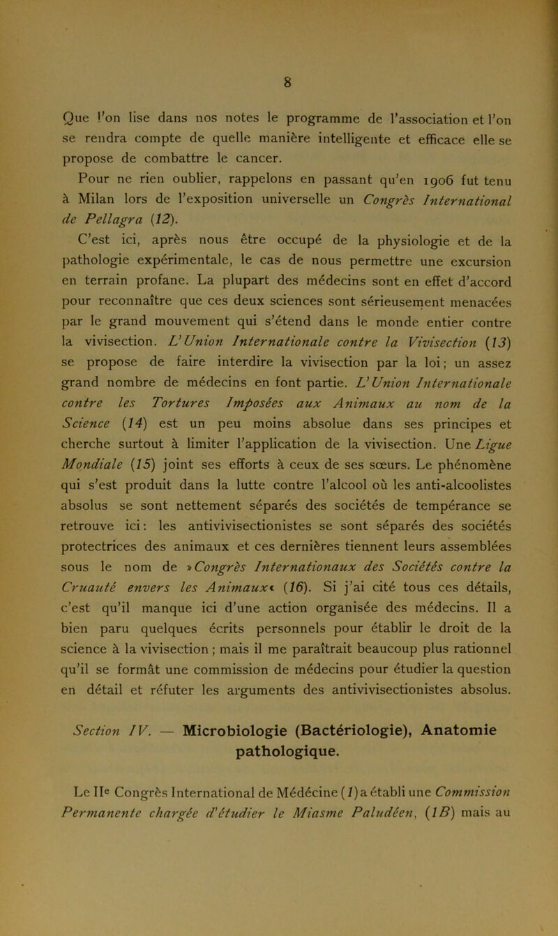 Que l’on lise dans nos notes le programme de l’association et l’on se rendra compte de quelle manière intelligente et efficace elle se propose de combattre le cancer. Pour ne rien oublier, rappelons en passant qu’en 1906 fut tenu à Milan lors de l’exposition universelle un Congrès International de Pellagra [12). C’est ici, après nous être occupé de la physiologie et de la pathologie expérimentale, le cas de nous permettre une excursion en terrain profane. La plupart des médecins sont en effet d’accord pour reconnaître que ces deux sciences sont sérieusement menacées par le grand mouvement qui s’étend dans le monde entier contre la vivisection. L'Union Internationale contre la Vivisection [13) se propose de faire interdire la vivisection par la loi; un assez grand nombre de médecins en font partie. L'Union Internationale contre les Tortures Imposées aux Animaux au nom de la Science [14) est un peu moins absolue dans ses principes et cherche surtout à limiter l’application de la vivisection. Une Ligue Mondiale [15) joint ses efforts à ceux de ses sœurs. Le phénomène qui s’est produit dans la lutte contre l’alcool où les anti-alcoolistes absolus se sont nettement séparés des sociétés de tempérance se retrouve ici : les antivivisectionistes se sont séparés des sociétés protectrices des animaux et ces dernières tiennent leurs assemblées sous le nom de » Congrès Internationaux des Sociétés contre la Cruauté envers les Animaux« [16). Si j’ai cité tous ces détails, c’est qu’il manque ici d’une action organisée des médecins. Il a bien paru quelques écrits personnels pour établir le droit de la science à la vivisection ; mais il me paraîtrait beaucoup plus rationnel qu’il se formât une commission de médecins pour étudier la question en détail et réfuter les arguments des antivivisectionistes absolus. Section IV. — Microbiologie (Bactériologie), Anatomie pathologique. Le IIe Congrès International de Médécine ( /)a établi une Commission Permanente chargée d'étudier le Miasme Paludéen, (IB) mais au