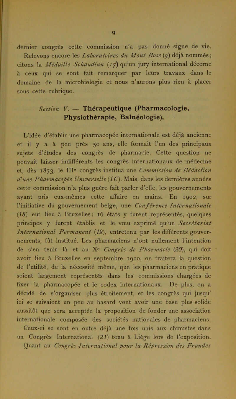 dernier congrès cette commission n’a pas donné signe de vie. Relevons encore les Laboratoires du Mont Rose (ç) déjà nommés ; citons la Médaille Schaudinn (77) qu’un jury international décerne à ceux qui se sont fait remarquer par leurs travaux dans le domaine de la microbiologie et nous n’aurons plus rien à placer sous cette rubrique. Section V. — Thérapeutique (Pharmacologie, Physiothérapie, Balnéologie). L’idée d’établir une pharmacopée internationale est déjà ancienne et il y a à peu près 50 ans, elle formait l’un des principaux sujets d’études des congrès de pharmacie. Cette question ne pouvait laisser indifférents les congrès internationaux de médecine et, dès 1873, le IIIe congrès institua une Commission de Rédaction d'une Pharmacopée Universelle [IC). Mais, dans les dernières années cette commission n’a plus guère fait parler d’elle, les gouvernements ayant pris eux-mêmes cette affaire en mains. En 1902, sur l’initiative du gouvernement belge, une Conférence Internationale (18) eut lieu à Bruxelles: 16 états y furent représentés, quelques principes y furent établis et le vœu exprimé qu’un Secrétariat International Permanent (19), entretenu par les différents gouver- nements, fût institué. Les pharmaciens n’or.t nullement l’intention de s’en tenir là et au Xe Congrès de Pharmacie (20), qui doit avoir lieu à Bruxelles en septembre 1910, on traitera la question de l’utilité, de la nécessité même, que les pharmaciens en pratique soient largement représentés dans les commissions chargées de fixer la pharmacopée et le codex internationaux. De plus, on a décidé de s’organiser plus étroitement, et les congrès qui jusqu’ ici se suivaient un peu au hasard vont avoir une base plus solide aussitôt que sera acceptée la proposition de fonder une association internationale composée des sociétés nationales de pharmaciens. Ceux-ci se sont en outre déjà une fois unis aux chimistes dans un Congrès International (21) tenu à Liège lors de l’exposition. Quant au Congrès International pour la Répression des Fraudes