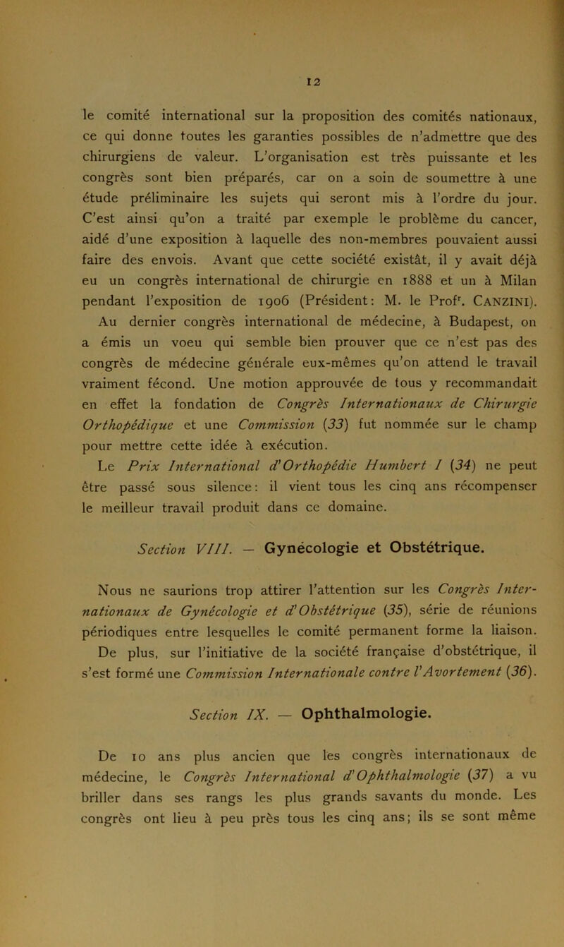 le comité international sur la proposition des comités nationaux, ce qui donne toutes les garanties possibles de n’admettre que des chirurgiens de valeur. L’organisation est très puissante et les congrès sont bien préparés, car on a soin de soumettre à une étude préliminaire les sujets qui seront mis à l’ordre du jour. C’est ainsi qu’on a traité par exemple le problème du cancer, aidé d’une exposition à laquelle des non-membres pouvaient aussi faire des envois. Avant que cette société existât, il y avait déjà eu un congrès international de chirurgie en 1888 et un à Milan pendant l’exposition de 1906 (Président: M. le Profb CANZINI). Au dernier congrès international de médecine, à Budapest, on a émis un voeu qui semble bien prouver que ce n’est pas des congrès de médecine générale eux-mêmes qu’on attend le travail vraiment fécond. Une motion approuvée de tous y recommandait en effet la fondation de Congrès Internationaux de Chirurgie Orthopédique et une Commission (33) fut nommée sur le champ pour mettre cette idée à exécution. Le Prix International d1 Orthopédie Humbert I (34) ne peut être passé sous silence: il vient tous les cinq ans récompenser le meilleur travail produit dans ce domaine. Section VIII. — Gynécologie et Obstétrique. Nous ne saurions trop attirer l’attention sur les Congrès Inter- nationaux de Gynécologie et d’Obstétrique (35), série de réunions périodiques entre lesquelles le comité permanent forme la liaison. De plus, sur l’initiative de la société française d’obstétrique, il s’est formé une Commission Internationale contre VAvortement (36). Section IX. — Ophthalmologie. De 10 ans plus ancien que les congrès internationaux de médecine, le Congrès International d'Ophthalmologie (37) a vu briller dans ses rangs les plus grands savants du monde. Les congrès ont lieu à peu près tous les cinq ans; ils se sont même