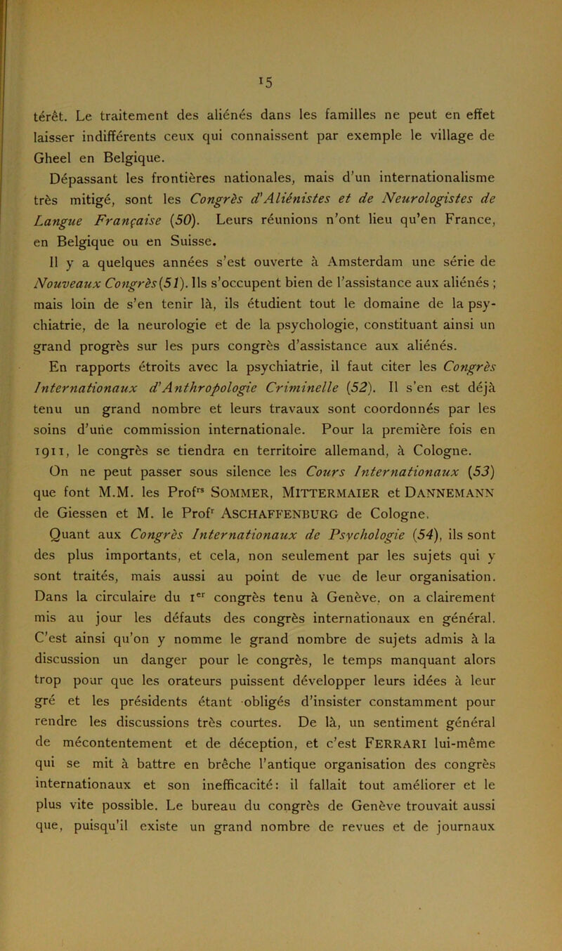 !5 térêt. Le traitement des aliénés dans les familles ne peut en effet laisser indifférents ceux qui connaissent par exemple le village de Gheel en Belgique. Dépassant les frontières nationales, mais d’un internationalisme très mitigé, sont les Congrès d'Aliénistes et de Neurologistes de Langue Française (50). Leurs réunions n’ont lieu qu’en France, en Belgique ou en Suisse. Il y a quelques années s’est ouverte à Amsterdam une série de Nouveaux Congrès(51). Ils s’occupent bien de l’assistance aux aliénés ; mais loin de s’en tenir là, ils étudient tout le domaine de la psy- chiatrie, de la neurologie et de la psychologie, constituant ainsi un grand progrès sur les purs congrès d’assistance aux aliénés. En rapports étroits avec la psychiatrie, il faut citer les Cotigrès Internationaux d'Anthropologie Criminelle (52). Il s’en est déjà tenu un grand nombre et leurs travaux sont coordonnés par les soins d’une commission internationale. Pour la première fois en 1911, le congrès se tiendra en territoire allemand, à Cologne. On ne peut passer sous silence les Cojtrs Internationaux (5J) que font M.M. les Profrs SOMMER, MlTTERMAIER et DANNEMANN de Giessen et M. le Profr ASCHAFFENBURG de Cologne. Quant aux Congrès Internationaux de Psychologie (54), ils sont des plus importants, et cela, non seulement par les sujets qui y sont traités, mais aussi au point de vue de leur organisation. Dans la circulaire du Ier congrès tenu à Genève, on a clairement mis au jour les défauts des congrès internationaux en général. C’est ainsi qu’on y nomme le grand nombre de sujets admis à la discussion un danger pour le congrès, le temps manquant alors trop pour que les orateurs puissent développer leurs idées à leur gré et les présidents étant obligés d’insister constamment pour rendre les discussions très courtes. De là, un sentiment général de mécontentement et de déception, et c’est FERRARI lui-même qui se mit à battre en brèche l’antique organisation des congrès internationaux et son inefficacité: il fallait tout améliorer et le plus vite possible. Le bureau du congrès de Genève trouvait aussi que, puisqu’il existe un grand nombre de revues et de journaux