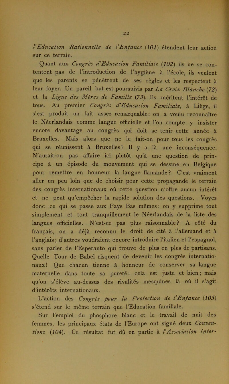 VEducation Rationnelle de l'Enfance (101) étendent leur action sur ce terrain. Quant aux Congrès d'Education Familiale (102) ils ne se con- tentent pas de l’introduction de l’hygiène à l’école, ils veulent que les parents se pénètrent de ses règles et les respectent à leur foyer. Un pareil but est poursuivis par La Croix Blanche (72) et la Ligue des Mères de Famille (73). Ils méritent l’intérêt de tous. Au premier Congrès d.’Education Familiale, à Liège, il s’est produit un fait assez remarquable: on a voulu reconnaître le Néerlandais comme langue officielle et l’on compte y insister encore davantage au congrès qui doit se tenir cette année à Bruxelles. Mais alors que ne le fait-on pour tous les congrès qui se réunissent à Bruxelles? Il y a là une inconséquence. N’aurait-on pas affaire ici plutôt qu’à une question de prin- cipe à un épisode du mouvement qui se dessine en Belgique pour remettre en honneur la langue flamande? C’est vraiment aller un peu loin que de choisir pour cette propagande le terrain des congrès internationaux où cette question n’offre aucun intérêt et ne peut qu’empêcher la rapide solution des questions. Voyez donc ce qui se passe aux Pays Bas mêmes : on y supprime tout simplement et tout tranquillement le Néerlandais de la liste des langues officielles. N’est-ce pas plus raisonnable? A côté du français, on a déjà reconnu le droit de cité à l’allemand et à l’anglais ; d’autres voudraient encore introduire l’italien et l’espagnol, sans parler de l’Espéranto qui trouve de plus en plus de partisans. Quelle Tour de Babel risquent de devenir les congrès internatio- naux! Que chacun tienne à honneur de conserver sa langue maternelle dans toute sa pureté : cela est juste et bien ; mais qu’on s’élève au-dessus des rivalités mesquines là où il s’agit d’intérêts internationaux. L’action des Congrès pour la Protection de l'Enfance (103) s’étend sur le même terrain que l'Education familiale. Sur l’emploi du phosphore blanc et le travail de nuit des femmes, les principaux états de l’Europe ont signé deux Conven- tions (104). Ce résultat fut dû en partie à VAssociation Inter-