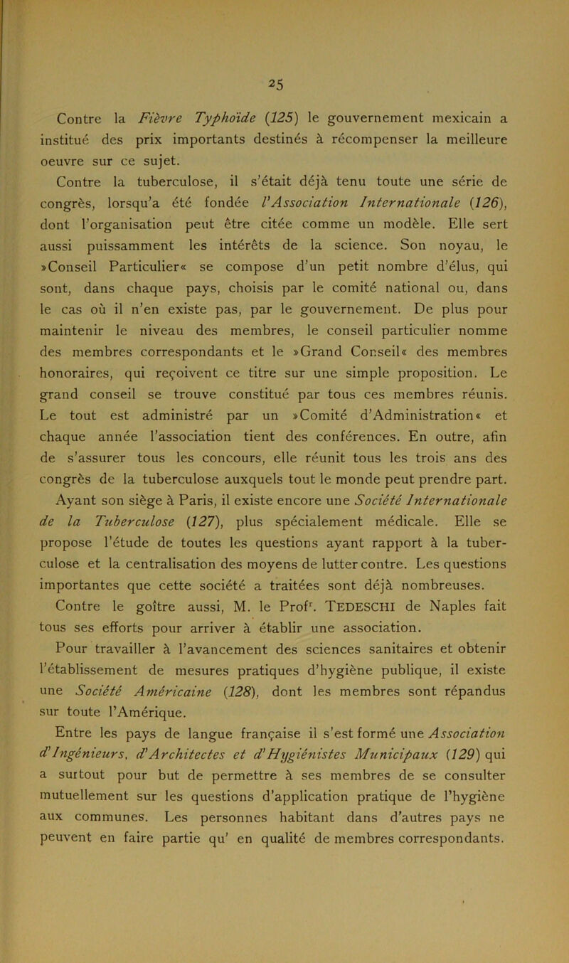 Contre la Fièvre Typhoidc (125) le gouvernement mexicain a institué des prix importants destinés à récompenser la meilleure oeuvre sur ce sujet. Contre la tuberculose, il s’était déjà tenu toute une série de congrès, lorsqu’à été fondée l’Association Internationale (126), dont l’organisation peut être citée comme un modèle. Elle sert aussi puissamment les intérêts de la science. Son noyau, le «Conseil Particulier® se compose d’un petit nombre d’élus, qui sont, dans chaque pays, choisis par le comité national ou, dans le cas où il n’en existe pas, par le gouvernement. De plus pour maintenir le niveau des membres, le conseil particulier nomme des membres correspondants et le «Grand Conseil® des membres honoraires, qui reçoivent ce titre sur une simple proposition. Le grand conseil se trouve constitué par tous ces membres réunis. Le tout est administré par un «Comité d’Administration* et chaque année l’association tient des conférences. En outre, afin de s’assurer tous les concours, elle réunit tous les trois ans des congrès de la tuberculose auxquels tout le monde peut prendre part. Ayant son siège à Paris, il existe encore une Société Internationale de la Tuberculose (127), plus spécialement médicale. Elle se propose l’étude de toutes les questions ayant rapport à la tuber- culose et la centralisation des moyens de lutter contre. Les questions importantes que cette société a traitées sont déjà nombreuses. Contre le goitre aussi, M. le Profr. TEDESCHI de Naples fait tous ses efforts pour arriver à établir une association. Pour travailler à l’avancement des sciences sanitaires et obtenir l’établissement de mesures pratiques d’hygiène publique, il existe une Société Américaine (128), dont les membres sont répandus sur toute l’Amérique. Entre les pays de langue française il s’est formé une Association d’Ingénieurs, d'Architectes et d’Hygiénistes Municipaux (129) qui a surtout pour but de permettre à ses membres de se consulter mutuellement sur les questions d’application pratique de l’hygiène aux communes. Les personnes habitant dans d’autres pays ne peuvent en faire partie qu’ en qualité de membres correspondants.