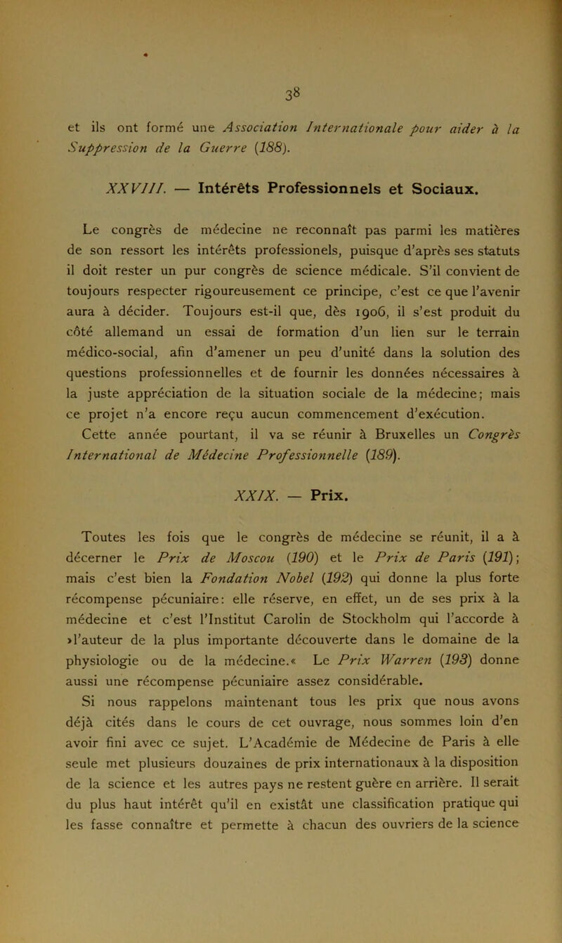 et ils ont formé une Association Internationale pour aider à la Suppression de la Guerre (188). XXVIII. — Intérêts Professionnels et Sociaux. Le congrès de médecine ne reconnaît pas parmi les matières de son ressort les intérêts professionels, puisque d’après ses statuts il doit rester un pur congrès de science médicale. S’il convient de toujours respecter rigoureusement ce principe, c’est ce que l’avenir aura à décider. Toujours est-il que, dès 1906, il s’est produit du côté allemand un essai de formation d’un lien sur le terrain médico-social, afin d’amener un peu d’unité dans la solution des questions professionnelles et de fournir les données nécessaires à la juste appréciation de la situation sociale de la médecine; mais ce projet n’a encore reçu aucun commencement d’exécution. Cette année pourtant, il va se réunir à Bruxelles un Congrès International de Médecine Professionnelle (189). XXIX. — Prix. Toutes les fois que le congrès de médecine se réunit, il a à décerner le Prix de Moscou (190) et le Prix de Paris (191) ; mais c’est bien la Fondation Nobel (192) qui donne la plus forte récompense pécuniaire: elle réserve, en effet, un de ses prix à la médecine et c’est l’Institut Carolin de Stockholm qui l’accorde à >l’auteur de la plus importante découverte dans le domaine de la physiologie ou de la médecine.« Le Prix Warren (193) donne aussi une récompense pécuniaire assez considérable. Si nous rappelons maintenant tous les prix que nous avons déjà cités dans le cours de cet ouvrage, nous sommes loin d’en avoir fini avec ce sujet. L’Académie de Médecine de Paris à elle seule met plusieurs douzaines de prix internationaux à la disposition de la science et les autres pays ne restent guère en arrière. Il serait du plus haut intérêt qu’il en existât une classification pratique qui les fasse connaître et permette à chacun des ouvriers de la science