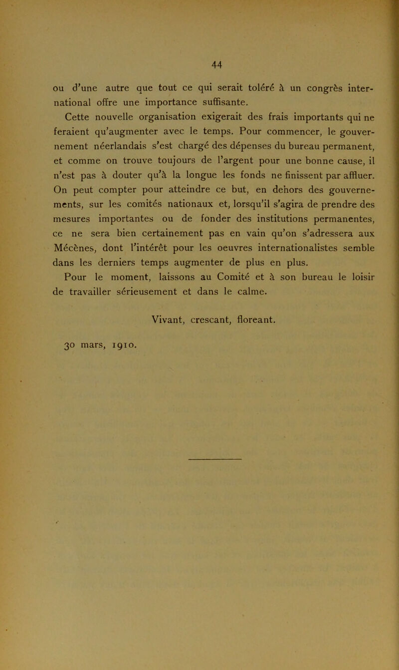 ou d’une autre que tout ce qui serait toléré à un congrès inter- national offre une importance suffisante. Cette nouvelle organisation exigerait des frais importants qui ne feraient qu’augmenter avec le temps. Pour commencer, le gouver- nement néerlandais s’est chargé des dépenses du bureau permanent, et comme on trouve toujours de l’argent pour une bonne cause, il n’est pas à douter qu’à la longue les fonds ne finissent par affluer. On peut compter pour atteindre ce but, en dehors des gouverne- ments, sur les comités nationaux et, lorsqu’il s’agira de prendre des mesures importantes ou de fonder des institutions permanentes, ce ne sera bien certainement pas en vain qu’on s’adressera aux Mécènes, dont l’intérêt pour les oeuvres internationalistes semble dans les derniers temps augmenter de plus en plus. Pour le moment, laissons au Comité et à son bureau le loisir de travailler sérieusement et dans le calme. Vivant, crescant, floreant. 30 mars, 1910. r