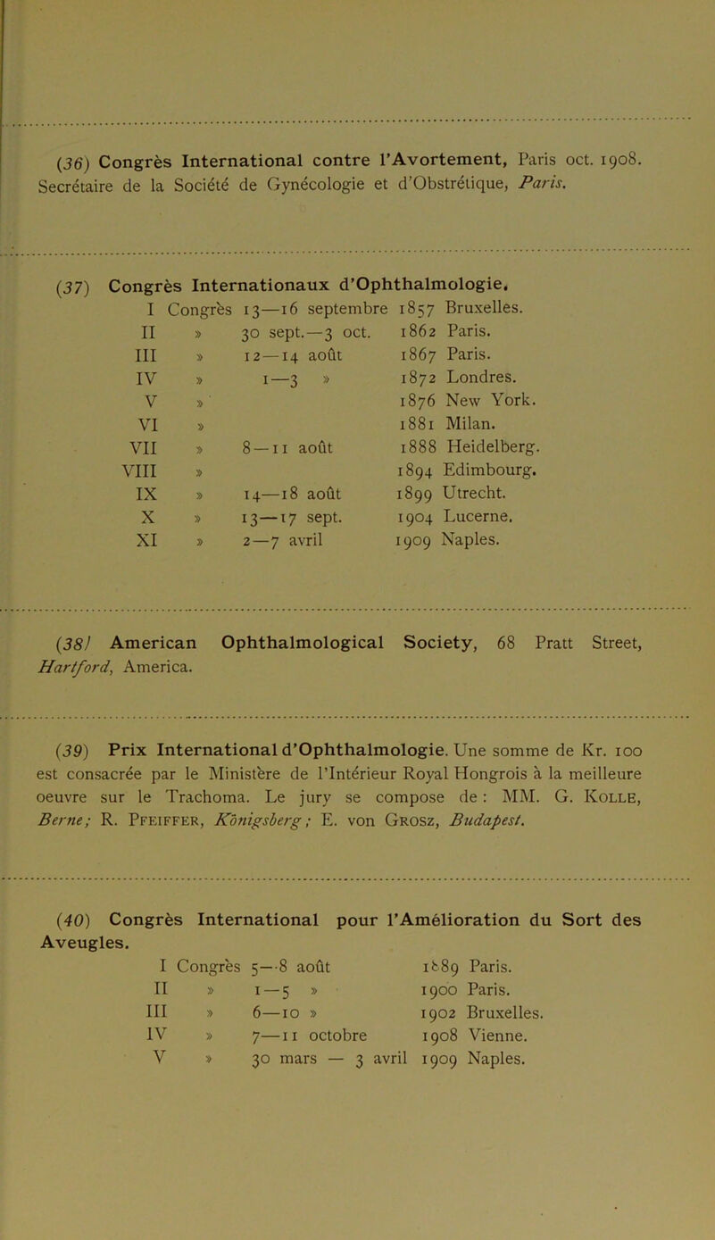 (36') Congrès International contre l’Avortement, Paris oct. 1908. Secrétaire de la Société de Gynécologie et d’Obstrélique, Paris. (37) Congrès Internationaux d’Ophthalmologie. I Congrès 13—16 septembre 1857 Bruxelles. II » 30 sept.—3 oct. 1862 Paris. III » 12 —14 août 1867 Paris. IV » 1—3 » 1872 Londres. V » 1876 New York. VI » 1881 Milan. VII » 8 — 11 août 1888 Heidelberg. VIII » 1894 Edimbourg. IX » 14—18 août 1899 Utrecht. X » 13—17 sept. 1904 Lucerne. XI » 2 — 7 avril 1909 Naples. (38) American Ophthalmological Society, 68 Pratt Street, Hartford, America. (39) Prix International d’Ophthalmologie. Une somme de Kr. 100 est consacrée par le Ministère de l’Intérieur Royal Hongrois à la meilleure oeuvre sur le Trachoma. Le jury se compose de : MM. G. Kolle, Berne; R. Pfeiffer, Konigsberg ; E. von Grosz, Budapest. (40) Congrès International pour l’Amélioration du Sort des Aveugles. I Congrès 5—8 août II » 1—5 » III » 6—10 » IV » 7—11 octobre V » 30 mars — 3 avril 1889 Paris. 1900 Paris. 1902 Bruxelles. 1908 Vienne. 1909 Naples.