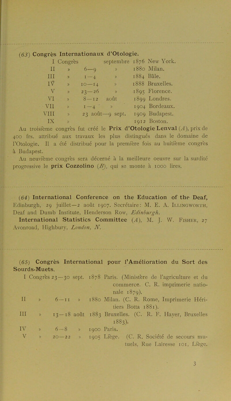 I Congrès septembre 1876 New York, II » 6—9 » 1880 Milan. III » 1—4 » 1884 Bâle. IV » 10—14 » 1888 Bruxelles. V » 23—2 fi » 1895 Florence. VI » 8—12 août 1899 Londres. Vil » 1 — 4 » 1904 Bordeaux. VIII » 23 août —9 sept. 1909 Budapest. IX » 1912 Boston. Au troisième congrès fut créé le Prix d’Otologie Lenval (A), prix de 400 frs. attribué aux travaux les plus distingués dans le domaine de l’Otologie. Il a été distribué pour la première fois au huitième congrès à Budapest. Au neuvième congrès sera décerné à la meilleure oeuvre sur la surdité progressive le prix Cozzolino (B), qui se monte à 1000 lires. (64) International Conférence on the Education of the Deaf, Edinburgh, 29 juillet—2 août 1907. Secrétaire: M. E. A. Illingworth, Deaf and Dumb Institute, Henderson Row, Edinburgh. International Statistics Committee (A), M. J. W. Fisher, 27 Avonroad, Highbury, London, N. (65) Congrès International pour l’Amélioration du Sort des Sourds-Muets. I Congrès 23 — 30 sept. 1878 Paris. (Ministère de l’agriculture et du commerce. C. R. imprimerie natio- nale 1879). II » 6—11 » 0 00 cc Milan. (C. R. Rome, Imprimerie Héri- tiers Botta 1881). III » 13 — 18 août ►H 00 CO OJ Bruxelles. (C. R. F. Haver, Bruxelles 1883). IV » 6-8 » 1900 Paris. V » 20—22 » 1905 Liège. (C. R. Société de secours mu- tuels, Rue Lairesse 101, Liège. 3