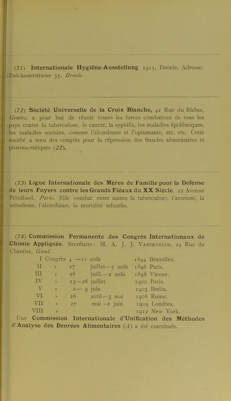 . Zwickauerstrasse 35, Dresde. (72) Société Universelle de la Croix Blanche, 42 Rue du Rhône, Genève, a pour but de réunir toutes les forces combatives de tous les pays contre la tuberculose, le cancer, la syphilis, les maladies épidémiques, les maladies sociales, comme l’alcoolisme et l’opiumanie, etc. etc. Cette société a tenu des congrès pour la répression des fraudes alimentaires et pharmaceutiques (22). (73) Ligue Internationale des Mères de Famille pour la Défense de leurs Foyers contre les Grands Fléaux du XX Siècle. 22 Avenue Friedland, Paris. Elle combat entre autres la tuberculose, l’avariose, la neissérose, l’alcoolisme, la mortalité infantile. (74) Commission Permanente des Congrès Internationaux de Chimie Appliquée. Secrétaire : M. A. J. J. Vandevelde, 24 Rue du Chantier, Gand. I Congrès 4 — 11 août 1894 Bruxelles. 11 » 27 juillet—5 août 1896 Paris. III » 28 juill.—2 août 1898 Vienne. IV » 23- -28 juillet 1900 Paris. V » 2— - 9 juin 1903 Berlin. VI » 26 avril —3 mai 1906 Rome. VII » 27 mai —2 juin 1909 Londres. VIII » 1912 New York. Une Commission Internationale d’Unification des Méthodes d’Analyse des Denrées Alimentaires (A) a été constituée.