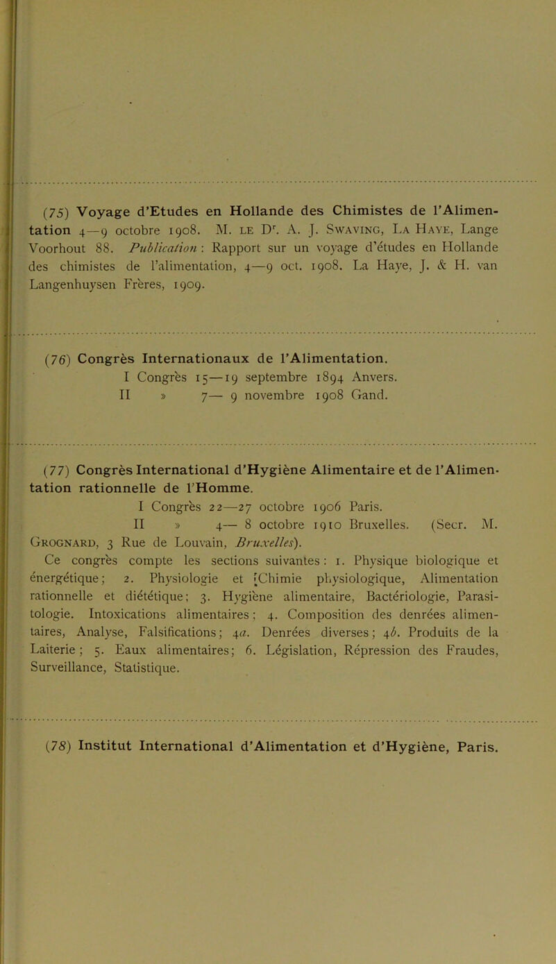 (75) Voyage d’Etudes en Hollande des Chimistes de l’Alimen- tation 4—9 octobre 1908. M. le Dr. A. J. Swaving, La Haye, Lange Voorhout 88. Publication : Rapport sur un voyage d’études en Hollande des chimistes de l’alimentation, 4—9 oct. 1908. La Haye, J. & H. van Langenhuysen Frères, 1909. I (76) Congrès Internationaux de l’Alimentation. I Congrès 15—19 septembre 1894 Anvers. II » 7— 9 novembre 1908 Gand. (77) Congrès International d’Hygiène Alimentaire et de l’Alimen- tation rationnelle de l’Homme. I Congrès 22—27 octobre 1906 Paris. II » 4— 8 octobre 1910 Bruxelles. (Secr. M. Grognard, 3 Rue de Louvain, Bruxelles). Ce congrès compte les sections suivantes: 1. Physique biologique et énergétique; 2. Physiologie et [Chimie physiologique, Alimentation rationnelle et diététique; 3. Hygiène alimentaire, Bactériologie, Parasi- tologie. Intoxications alimentaires ; 4. Composition des denrées alimen- taires, Analyse, Falsifications ; 4a. Denrées diverses ; 4b. Produits de la Laiterie; 5. Eaux alimentaires; 6. Législation, Répression des Fraudes, Surveillance, Statistique.