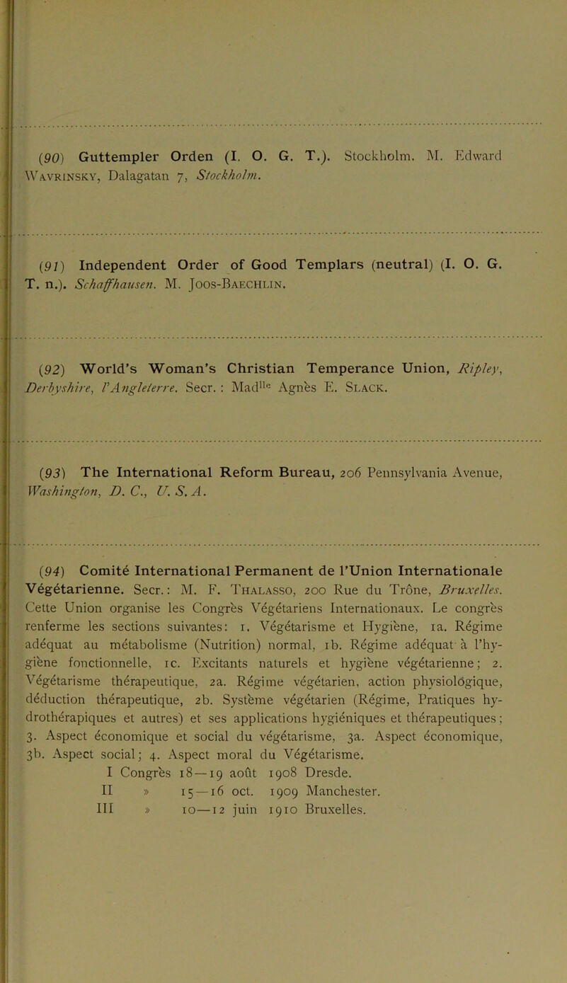 Wavrinsky, Dalagatan 7, Stockholm. (91) Independent Order of Good Templars (neutral) (I. O. G. T. n.). Schaffhausen. M. Joos-Baechlin. (92) World’s Woman’s Christian Tempérance Union, Ripley, Derbyshire, VAngleterre. Secr. : Madll,: Agnes E. Slack. (93) The International Reform Bureau, 206 Pennsylvania Avenue, Washington, JJ. C., U. S. A. (94) Comité International Permanent de l’Union Internationale Végétarienne. Secr.: M. F. Thalasso, 200 Rue du Trône, Bruxelles. Cette Union organise les Congrès Végétariens Internationaux. Le congrès renferme les sections suivantes: 1. Végétarisme et Hygiène, ia. Régime adéquat au métabolisme (Nutrition) normal, ib. Régime adéquat à l’hy- giène fonctionnelle, ic. Excitants naturels et hygiène végétarienne; 2. Végétarisme thérapeutique, 2a. Régime végétarien, action physiologique, déduction thérapeutique, 2b. Système végétarien (Régime, Pratiques hy- drothérapiques et autres) et ses applications hygiéniques et thérapeutiques ; 3. Aspect économique et social du végétarisme, 3a. Aspect économique, 3b. Aspect social; 4. Aspect moral du Végétarisme. I Congrès 18 — 19 août 1908 Dresde. II » 15 —16 oct. 1909 Manchester. III » 10—12 juin 1910 Bruxelles.