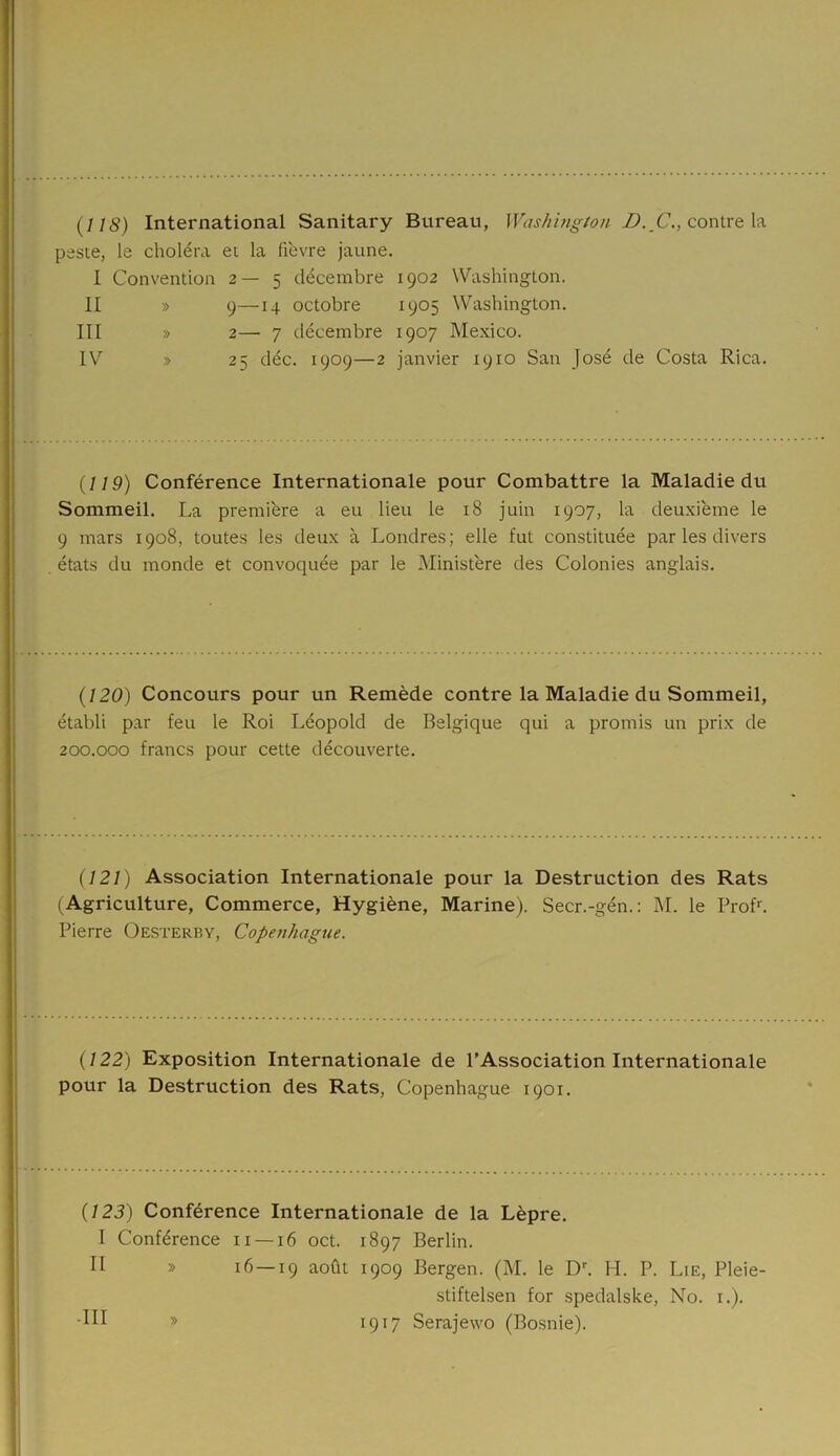 (118) International Sanitary Bureau, Washington D. C., contre la peste, le choléra et la lièvre jaune. I Convention 2—5 décembre 1902 Washington. II » 9—14 octobre 1905 Washington. III » 2— 7 décembre 1907 Mexico. IV » 25 déc. 1909—2 janvier 1910 San José de Costa Rica. (119) Conférence Internationale pour Combattre la Maladie du Sommeil. La première a eu lieu le 18 juin 1907, la deuxième le 9 mars 1908, toutes les deux à Londres; elle fut constituée par les divers états du monde et convoquée par le Ministère des Colonies anglais. (120) Concours pour un Remède contre la Maladie du Sommeil, établi par feu le Roi Léopold de Belgique qui a promis un prix de 200.000 francs pour cette découverte. (121) Association Internationale pour la Destruction des Rats (Agriculture, Commerce, Hygiène, Marine). Secr.-gén.: M. le Prof1. Pierre Oesterby, Copenhague. (122) Exposition Internationale de l’Association Internationale pour la Destruction des Rats, Copenhague 1901. (123) Conférence Internationale de la Lèpre. I Conférence 11 —16 oct. 1897 Berlin. II » 16—19 août 1909 Bergen. (M. le Dr. PI. P. Lie, Pleie- stiftelsen for spedalske, No. 1.). •III » 1917 Serajewo (Bosnie).