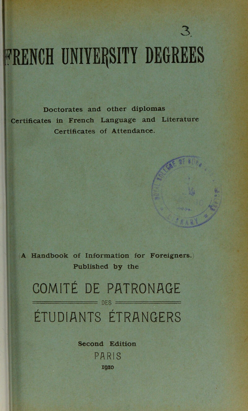 Doctorates and other diplomas Certificates in French Language and Literature Certificates of Attendance. A Handbook of Information for Foreigners.) Published by the COMITE DE PATRONAGE —— -- DES -■ ■■■-•■ ■- ETUDIANTS ETRANGERS Second Edition PARIS