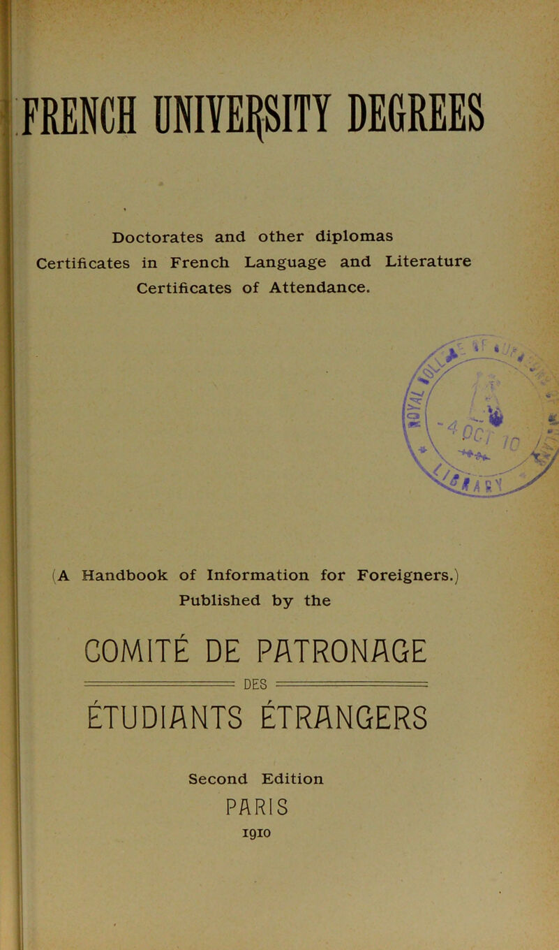 Doctorates and other diplomas Certificates in French Language and Literature Certificates of Attendance. (A Handbook of Information for Foreigners.) Published by the C0M1TE DE PATRONAGE DES ===== ETUDIANTS ETRANGERS Second Edition PARIS I9IO