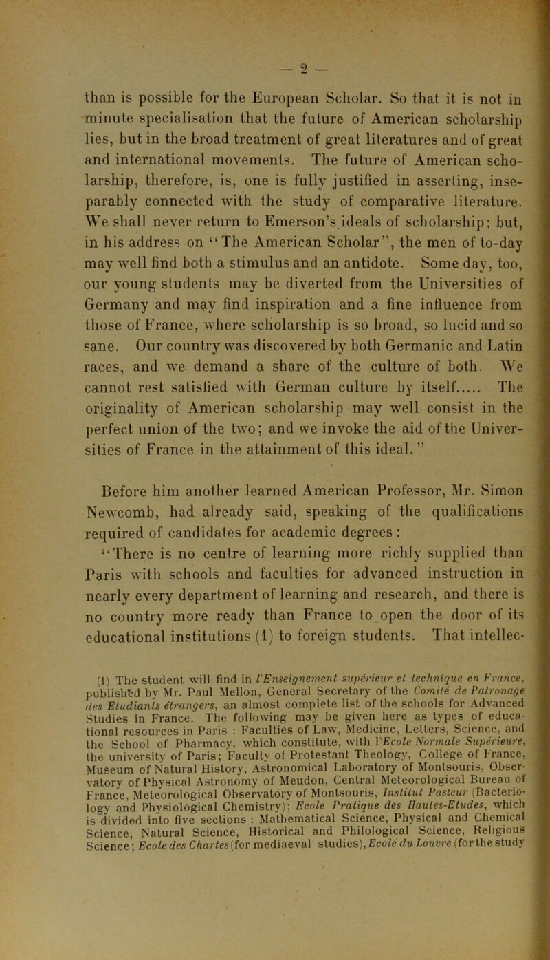 than is possible for the European Scholar. So that it is not in minute specialisation that the future of American scholarship lies, but in the broad treatment of great literatures and of great and international movements. The future of American scho- larship, therefore, is, one is fully justified in asserting, inse- parably connected with the study of comparative literature. We shall never return to Emerson’s ideals of scholarship; but, in his address on “The American Scholar”, the men of to-day may well find both a stimulus and an antidote. Some day, too, our young students may be diverted from the Universities of Germany and may find inspiration and a fine influence from those of France, where scholarship is so broad, so lucid and so sane. Our country was discovered by both Germanic and Latin races, and we demand a share of the culture of both. We cannot rest satisfied with German culture by itself The originality of American scholarship may well consist in the perfect union of the two; and we invoke the aid of the Univer- sities of France in the attainment of this ideal. ” Before him another learned American Professor, Mr. Simon Newcomb, had already said, speaking of the qualifications required of candidates for academic degrees : “There is no centre of learning more richly supplied than Paris with schools and faculties for advanced instruction in nearly every department of learning and research, and there is no country more ready than France to open the door of its educational institutions (1) to foreign students. That intellec- (1) The student will find in I'Enseignement superieur et technique en France, published by Mr. Paul Mellon, General Secretary of the Comite cle Patronage des Etudianls (Strangers, an almost complete list of the schools for Advanced Studies in France. The following may be given here as types of educa- tional resources in Paris : Faculties of Law, Medicine, Letters, Science, and the School of Pharmacy, which constitute, with VEcole Normale Superieure, the university of Paris; Faculty ol Protestant Theology, College of France, Museum of Natural History, Astronomical Laboratory of Montsouris, Obser- vatory of Physical Astronomy of Meudon, Central Meteorological Bureau of France, Meteorological Observatory of Montsouris, Institut Pasteur (Bacterio- logy and Physiological Chemistry); Ecole Pratique des [Jaules-Etudes, which is divided into five sections : Mathematical Science, Physical and Chemical Science, Natural Science, Historical and Philological Science, Religious Science; Ecole des Chartes{for mediaeval studies), Ecole du Louvre (for the study