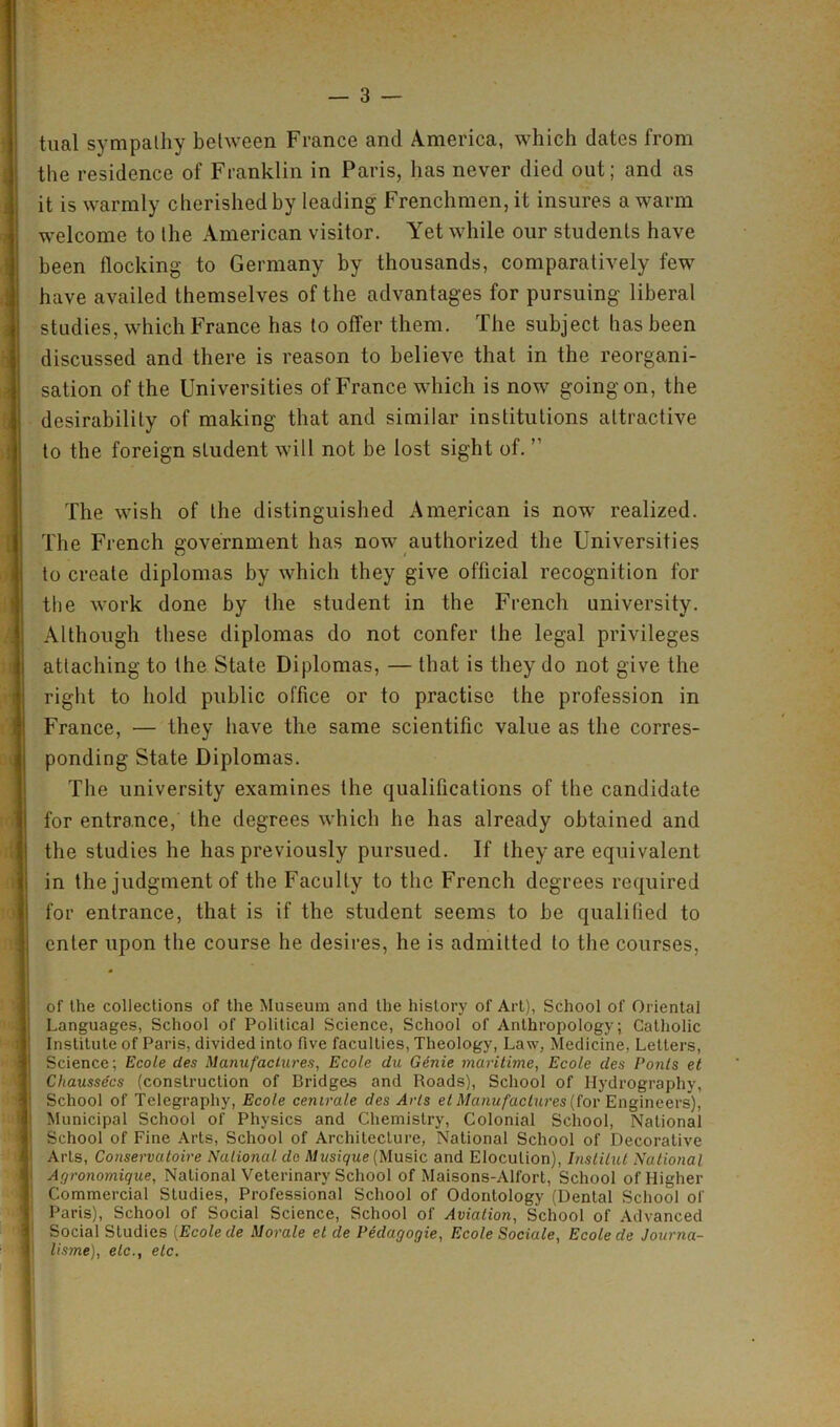 tual sympathy between France and America, which dates from the residence of Franklin in Paris, has never died out; and as it is warmly cherished by leading Frenchmen, it insures a warm welcome to the American visitor. Yet while our students have been flocking to Germany by thousands, comparatively few have availed themselves of the advantages for pursuing liberal studies, which France has to offer them. The subject has been discussed and there is reason to believe that in the reorgani- sation of the Universities of France which is now going on, the desirability of making that and similar institutions attractive to the foreign student will not be lost sight of. ” The wish of the distinguished American is now realized. The French government has now authorized the Universities to create diplomas by which they give official recognition for the work done by the student in the French university. Although these diplomas do not confer the legal privileges attaching to the State Diplomas, — that is they do not give the right to hold public office or to practise the profession in France, — they have the same scientific value as the corres- ponding State Diplomas. The university examines the qualifications of the candidate for entrance, the degrees which he has already obtained and the studies he has previously pursued. If they are equivalent in the judgment of the Faculty to the French degrees required for entrance, that is if the student seems to be qualified to enter upon the course he desires, he is admitted to the courses, of the collections of the Museum and the history of Art), School of Oriental Languages, School of Political Science, School of Anthropology; Catholic Institute of Paris, divided into five faculties, Theology, Law, Medicine, Letters, Science; Ecole des Manufactures, Ecole du Genie maritime, Ecole des Ponts et Chausse'cs (construction of Bridges and Roads), School of Hydrography, School of Telegraphy, Ecole cenirale des Arts et Manufactures (for Engineers), Municipal School of Physics and Chemistry, Colonial School, National School of Fine Arts, School of Architecture, National School of Decorative Arts, Conservatoire National do Musique (Music and Elocution), Institut National Agronomique, National Veterinary School of Maisons-All'ort, School of Higher Commercial Studies, Professional School of Odontology (Dental School of Paris), School of Social Science, School of Aviation, School of Advanced Social Studies (Ecole de Morale el de Pedagogie, Ecole Sociale, Ecole de Journa- lisme), etc., etc.