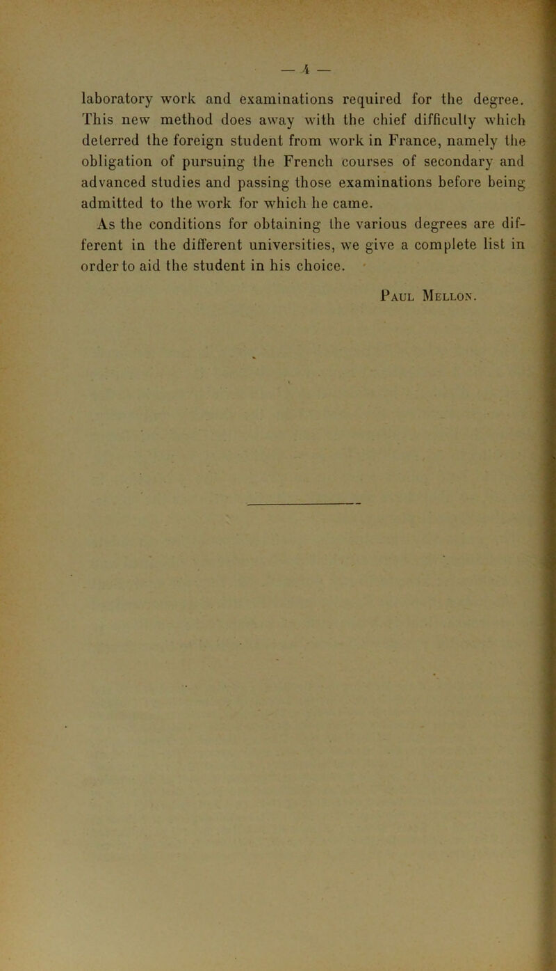 laboratory work and examinations required for the degree. This new method does away with the chief difficulty which deterred the foreign student from work in France, namely the obligation of pursuing the French courses of secondary and advanced studies and passing those examinations before being admitted to the work for which he came. As the conditions for obtaining the various degrees are dif- ferent in the different universities, we give a complete list in order to aid the student in his choice. Paul Mellon.